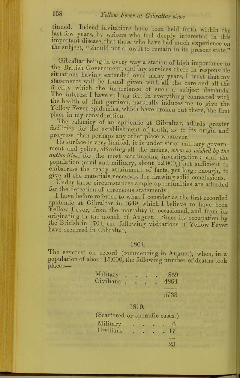 Yellow Fever at Gibraltar since tmued. Indeed invitations have been held forth within the last few years, by writers who feel deeply interested in this important disease, that those who have had much experience on the subject, should not allow it to remain in its present state. Gibraltar being in every way a station of high importance to the British Government, and my services there in responsible situations having extended over many years, I trust that my statements will be found given with all the care and all the fidelity Avhich the importance of such a subject demands. -The interest I have so long felt in everything connected with the health of that garrison, naturally induces me to give the Yellow Fever epidemics, which have broken out there, the first place in my consideration. The calamity of an epidemic at Gibraltar, affords greater facilities for the establishment of truth, as to its origin and progress, than perhaps any other place whatever. Its surface is very limited, it is under strict military govern- ment and police, affording all the means, when so wished by the authorities, for the most scrutinising investigation; and the population (civil and military, about 22,000,) not sufficient to embarrass the ready attainment of facts, yet large enough, to give all the materials necessary for drawing solid conclusions. Under these circumstances ample opportunities are afforded for the detection of erroneous statements. I have before referred to what I consider as the first recorded epidemic at Gibraltar in 1649, which I believe to have been Yellow Fever, from the mortality it occasioned, and from its originating in the month of August. Since its occupation by the British in 1704, the following visitations of Yellow Fever have occurred in Gibraltar. 1804. The severest on record (commencing in August), Avhen, in a population of about 15,000, the following number of deaths took place:— Military .... 869 Civilians .... 4864 5733 1810. (Scattered or sporadic cases.) Military .... 6 Civilians . . . .17 23