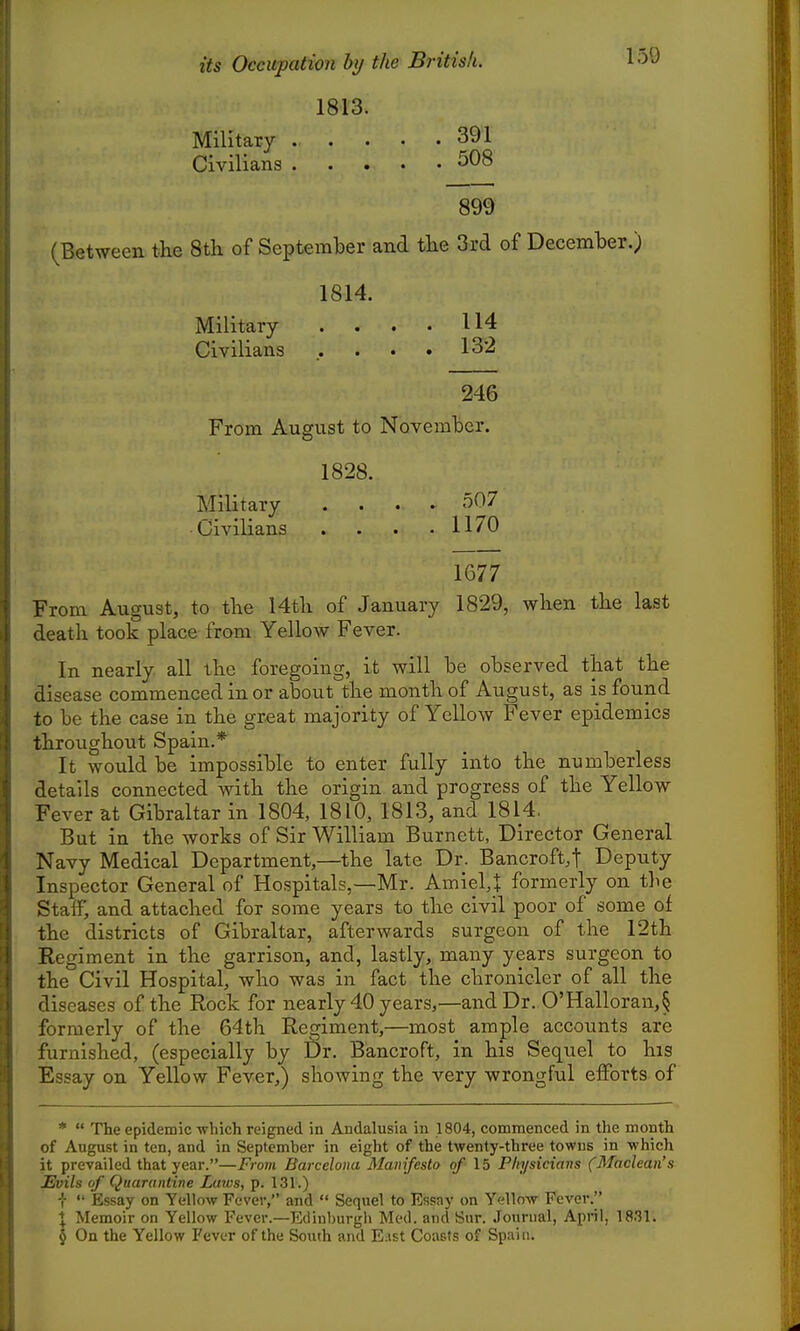 1813. Military 391 Civilians 508 899 (Between the 8th of September and the 3rd of December.) 1814. Military .... 114 Civilians . . . . 13'2 246 From August to November. 1828. Military .... 507 Civilians . . . .1170 1677 From August, to the 14th of January 1829, when the last death took place from Yellow Fever. In nearly all the foregoing, it will be observed that the disease commenced in or about the month of August, as is found to be the case in the great majority of Yellow Fever epidemics throughout Spain.* It would be impossible to enter fully into the numberless details connected with the origin and progress of the Yellow Fever at Gibraltar in 1804, 1810, 1813, and 1814. But in the works of Sir William Burnett, Director General Navy Medical Department,—the late Dr. Bancroft.t Deputy Inspector General of Hospitals,—Mr. Amiel,J formerly on the Staff, and attached for some years to the civil poor of some of the districts of Gibraltar, afterwards surgeon of the 12th Regiment in the garrison, and, lastly, many years surgeon to the Civil Hospital, who was in fact the chronicler of all the diseases of the Rock for nearly 40 years,—and Dr. 0'Halloran,§ formerly of the 64th Regiment,—most ample accounts are furnished, (especially by £)r. Bancroft, in his Sequel to his Essay on Yellow Fever,) showing the very wrongful efforts of *  The epidemic which reigned in Andalusia in 1804, commenced in the month of August in ten, and in September in eight of the twenty-three towns in which it prevailed that year.—Frovi Barcelona Manifesto of \b Physicians (Maclean's Evils of Quarantine Laws, p. 131.) ■J-  Essay on Yellow Fever, and  Sequel to Essay on Yellow Fever. I Memoir on Yellow Fever.—Edinburgli Med. and Sur. Journal, April, 18.31. I On the Yellow Fever of the South and E.ist Coasts of Spain.