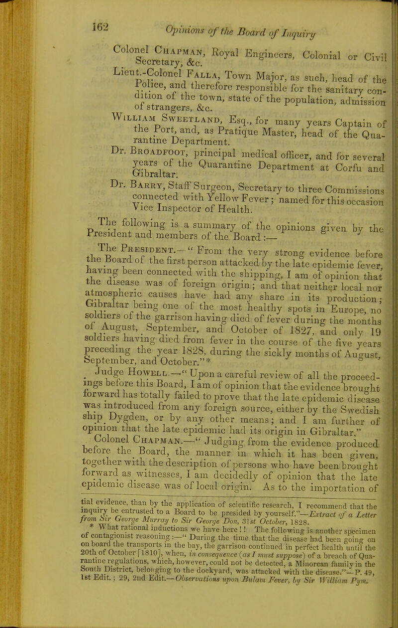 D ^'Tecre^?;: ^^^^^ Lieut.-Colonel Falla Town Major, as such, head of the mice, and therefore responsible for the sanitary con- dition of the town, state of the population, admission oi strangers, &c. William SwEETLAND Esq., for many years Captain of the Port, and, as Pratique Master, head of the Qua- rantme Department. Dr. Broadfoot, principal medical officer, and for several Gibraltar ^^^^^^^^^^^ Department at Corfu and Barry, StafF Surgeon, Secretary to three Commissions connected with Yellow Fever; named for this occasion Vice Inspector of Health. The following is a summary of the opinions given by the President and members of the Board :— PRESIDENT.- - From the very strong evidence before the Board of the first person attacked by the late epidemic fever having been connected with the shipping, I am of opinion that the disease was of foreign origin; and that neither local nor atmospheric_causes have had any share in its production: Gibraltar being one of the most healthy spots in Europe, no soldiers of the garrison having died of fever during the months oi August, _ September, and October of 1827, and only 19 soldiers having died from fever in the course of the five years preceding the year 1828. during the sickly months of Auaust September, and October.* ° _ Judge Howell.-^ Upon a careful review of all the proceed- ings be ore this Board, I am of opinion that the evidence broucrht forward has totally failed to prove that the late epidemic disease was introduced from any foreign source, either by the Swedish ship Dygden, or by any other means; and I am further of opinion that the late epidemic had its origin in Gibraltar  ^ Colonel Chapman.— Judging from the evidence produced before the Board, the manner in which it has been given, together with the description of persons who have beenbrouaht forward as witnesses, I am decidedly of opinion that the late epidemic disease was of local origin. As to the importation of tial evidence than by the application of scientific research, I recommend that the inquiry be entrusted to a Board to be presided by yourself.—£^tmc< of a Letter from bir George Murrui, to Sir George Don, li\st October, 1828. * What rational inductions we have here !! The following is another specimen of contagionist reasoning During the time that the disease had been going on ««.rT^ . , ^^y- gai-rison continued in perfect liealth until the 20th ot Uctober 11810J, when, in consequence {as I must suppose) of a breach of Qua- rantine regulations, which, however, could not be detected, a Minorcan family in the bouth District, belonging to the dockyard, was attacked with the disease.—P. 49, 1st Edit.; 29, 2nd Edit.—Observations upon. Bulam Fever, by Sir Willvim Pi/m.
