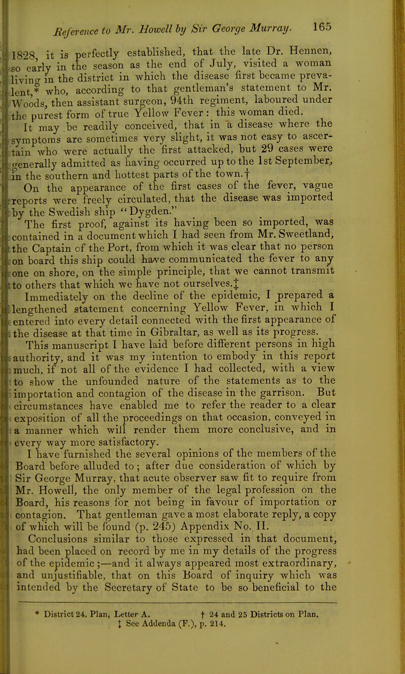 1828 it is perfectly established, that the late Dr. Heiinen, early in the season as the end of July, visited a woman iivino- in the district in which the disease first became preva- lent * who, according to that gentleman's statement to Mr. Woods, then assistant surgeon, 94th regiment, laboured under the purest form of true Yellow Fever this woman died. It may be readily conceived, that in a disease where the ^vmptoms are sometimes very slight, it was not easy to ascer- ■lin who were actually the first attacked, but 29 cases were ■enerally admitted as having occurred up to the 1st September, in the southern and hottest parts of the town.f On the appearance of the first cases of the fever, vague reports were freely circulated, that the disease was imported by the Swedish ship  Dygden. The first proof, against its having been so imported, was contained in a document which I had seen from Mr. Sweetland, the Captain of the Port, from which it was clear that no person on board this ship could have communicated the fever to any one on shore, on the simple principle, that we cannot transmit to others that which we have not ourselves.^ Immediately on the decline of the epidemic, I prepared a lengthened statement concerning Yellow Fever, in which I entered into every detail connected with the first appearance of the disease at that time in Gibraltar, as well as its progress.^ This manuscript I have laid before different persons in high authority, and it was my intention to embody in this report much, if not all of the evidence I had collected, with a view to show the unfounded nature of the statements as to the importation and contagion of the disease in the garrison. But circumstances have enabled me to refer the reader to a clear 1 exposition of all the proceedings on that occasion, conveyed in I a manner which will render them more conclusive, and in 1 every way more satisfactory. I have furnished the several opinions of the members of the ' Board before alluded to; after due consideration of which by I Sir George Murray, that acute observer saw fit to require from I Mr. Howell, the only member of the legal profession on the : Board, his reasons for not being in favour of importation or I contagion. That gentleman gave a most elaborate reply, a copy \ of which will be found (p. 245) Appendix No. II. Conclusions similar to those expressed in that document, '■ had been placed on record by me in my details of the progress of the epidemic;—and it always appeared most extraordinary, I and unjustifiable, that on this Board of inquiry which was ■ intended by the Secretary of State to be so beneficial to the * District 24. Plan, Letter A. f 24 and 25 Districts on Plan.