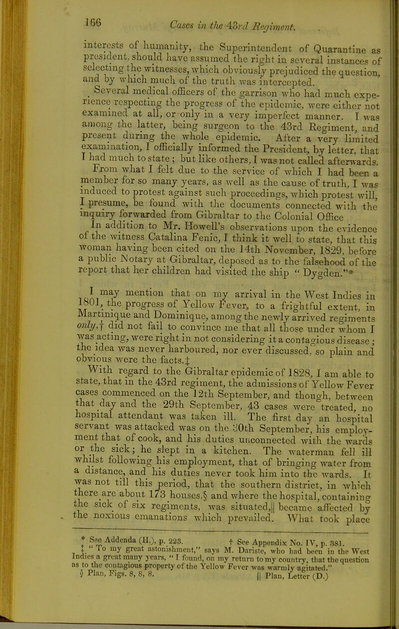 Cases ill the 4.ord Reghnent. . I interests of humanity, the SuiDcrintendcnt of Quarantine as president, should have assumed the right in several instances of selecting the witnesses, which obviously prejudiced the question, and by which much of the truth was intercepted. _ Several medical officers of the garrison who had much expe- rience respecting the progress of the epidemic, were either not examined at all, or only in a very imperfect manner. I was among the latter, being surgeon to the 43rd Regiment, and present during the whole epidemic. After a very limited examination, I officially informed the President, by letter, that I had much to state ; but like others, I was not called afterwards. From what I felt due to the service of which I had been a member for so many years, as well as the cause of truth, I was induced to protest against such proceedings, which protest will, I presume, be found with the documents connected with the inquiry forwarded from Gibraltar to the Colonial Office In addition to Mr. Howell's observations upon the evidence of the witness Catalina Fenic, I think it well to state, that this woman having been cited on the 14th November, 1829, before a public Notary at Gibraltar, deposed as to the falsehood of the report that her children had visited the ship  Dygden.* loii^^-^ mention that on my arrival in the West Indies in 1801, the progress of Yellow Fever, to a frightful extent, in Martmique and Dominique, among the newly arrived regiments only, I did not fail to convince me that all those under whom I was acting, were right in not considering it a contaaious disease ; the idea was never harboured, nor ever discussed,so plain and obvious were the facts.| With regard to the Gibraltar epidemic of 1828, I am able to state, that m the 43rd regiment, the admissions of Yellow Fever cases commenced on the 12th September, and though, between that day and the 29th September, 43 cases were treated, no hospital attendant was taken ill. The first day an hospital servant was attacked was on the :JOth September, his employ- ment that of cook, and his duties unconnected with the wards or the sick; he slept in a kitchen. The waterman fell ill whilst following his employment, that of bringing water from a distance, and his duties never took him into the wards. It was not till this period, that the southern district, in which there are about 173 houscs,§ and where the hospital, containing the sick of six regiments, was situated,]] became affected by the noxious emanations which prevailed. What took place See Addenda (H.), p. 223. f See Appendix No. IV, p. .381. + 1 0 my great astonishment, says M. Dariste, wlio had been in the West Indies a great many years,  I found, on my return to my country, that the question as to the contagious property of the Yellow Fever was warmly agitated 