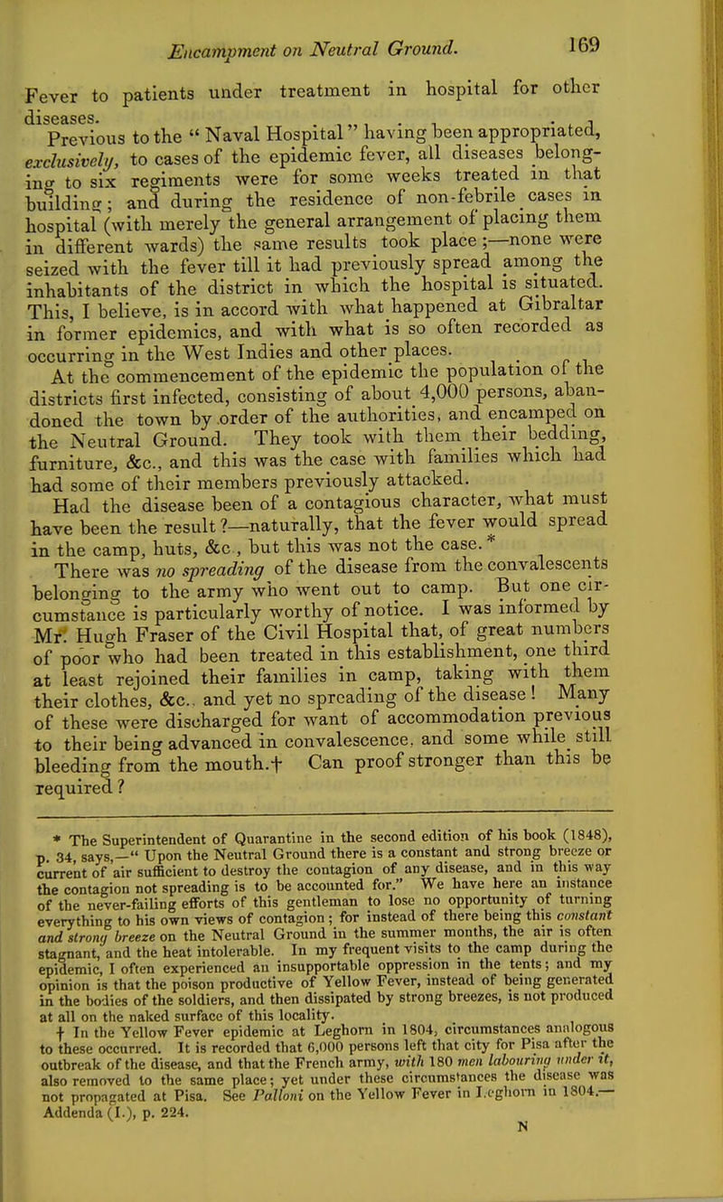 Fever to patients under treatment in hospital for other diseases* Previous to the Naval Hospital having been appropriated, exclusively, to cases of the epidemic fever, all diseases belong- in to six regiments were for some weeks treated m that building; and during the residence of non-febrile cases in hospital (with merely the general arrangement of placing them in different wards) the same results took place ;—none were seized with the fever till it had previously spread among the inhabitants of the district in which the hospital is situated. This, I believe, is in accord with what happened at Gibraltar in former epidemics, and with what is so often recorded as occurring in the West Indies and other places. At the commencement of the epidemic the population ol the districts first infected, consisting of about 4,000 persons, aban- doned the town by order of the authorities, and encamped on the Neutral Ground. They took with them their beddmg furniture, &c., and this was the case with families which had had some of their members previously attacked. Had the disease been of a contagious character, Avhat must have been the result ?—naturally, that the fever would spread in the camp, huts, &c., but this was not the case. There was no spreading of the disease from the convalescents belonging to the army who went out to camp. But one cir- cumstance is particularly worthy of notice. I was informed by Mrt Hugh Fraser of the Civil Hospital that, of great numbers of poor who had been treated in this establishment, one third at least rejoined their families in camp, taking with them their clothes, &c.. and yet no spreading of the disease ! Many of these were discharged for want of accommodation previous to their being advanced in convalescence, and some while_ still bleeding from the mouth.f Can proof stronger than this be required ? * The Superintendent of Quarantine in the second edition of his hook (1848), p. 34, says,— Upon the Neutral Ground there is a constant and strong breeze or current of air sufficient to destroy the contagion of any disease, and in this way the contagion not spreading is to be accounted for. We have here an instance of the never-failing efforts of this gentleman to lose no opportunity of turning everything to his own views of contagion ; for instead of there being this constant and strong breeze on the Neutral Ground in the summer months, the air is often stagnant, and the heat intolerable. In my frequent visits to the camp during the epidemic, I often experienced an insupportable oppression m the tents; and my opinion is that the poison productive of Yellow Fever, instead of being generated in the bodies of the soldiers, and then dissipated by strong breezes, is not produced at all on the naked surface of this locality. f In the Yellow Fever epidemic at Leghorn in 1804, circumstances analogous to these occurred. It is recorded that 6,000 persons left that city for Pisa after the outbreak of the disease, and that the French army, with 180 men lahouriva wider it, also removed to the same place; yet under these circumstances the disease was not propagated at Pisa. See Palloni on the Yellow Fever in Leghom m 1804.— Addenda (1.), P. 224. N