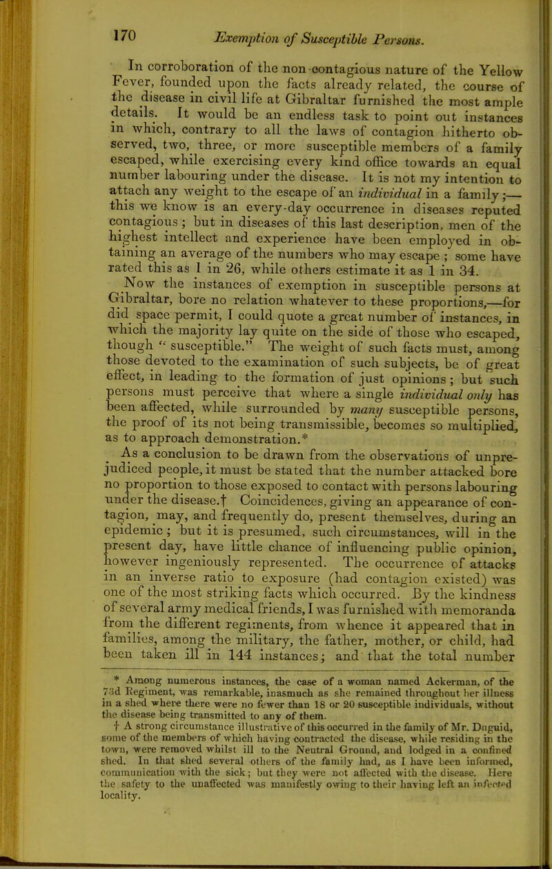 Exemption of Susceptible Persons. In corroboration of the non contagious nature of the Yellow Fever, founded upon the facts already related, the course of the disease in civil life at Gibraltar furnished the most ample details. It would be an endless task to point out instances m which, contrary to all the laws of contagion hitherto ob- served, two, three, or more susceptible members of a family escaped, while exercising every kind office towards an equal number labouring under the disease. It is not my int-ention to attach any weight to the escape of an individual in a family; this we know is an every-day occurrence in diseases reputed contagious ; but in diseases of this last description, men of the highest intellect and experience have been employed in ob- taining an average of the numbers Avho may escape ; some have rated this as 1 in 26, while others estimate it as 1 in 34. Now the instances of exemption in susceptible persons at Gibraltar, bore no relation whatever to these proportions,—for did space permit, I could quote a great number of in-stances, in which the majority lay quite on the side of those who escaped, though  susceptible. The weight of such facts must, among those devoted to the examination of such subjects, be of great effect, in leading to the formation of just opinions ; but suck persons must perceive that where a single individual only has been affected,_ while surrounded by mamj susceptible persons, the proof of its not being transmissible, becomes so multiplied, as to approach demonstration.* As a conclusion to be drawn from the observations of unpre- judiced people, it must be stated that the number attacked bore no proportion to those exposed to contact with persons labouring under the disease.f Coincidences, giving an appearance of con- tagion, may, and frequently do, present themselves, during an epidemic; but it is presumed, such circumstances, will in the present day, have little chance of influencing public opinion, however ingeniously represented. The occurrence of attacks in an inverse ratio to exposure (had contagion existed) was one of the most striking facts which occurred. By the kindness of several army medical friends, I was furnished with memoranda from the different regiments, from whence it appeared that in families, among the military, the father, mother, or child, had. been taken ill in 144 instances; and that the total number * Among numerous instances, the case of a woman named Ackerman, of the 73d Eegiment, was remarkable, inasmuch as she remained throughout lier illness in a shed where there were no fewer than 18 or 20 susceptible individuals, without tlie disease being transmitted to any of them. -f- A strong circumstance illustrative of this occurred in the family of Mr. Dtiguid, some of the members of which having contracted the disease, while residing in the town, were removed whilst ill to the Neutral Ground, and lodged in a confined shed. In that shed several others of the family had, as I have been informed, communication with the sick; but they were not affected with the disease. Here the safety to the unaflFected was manifestly owing to their having left an infect'^d locality.