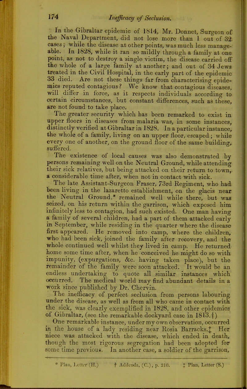 Inefficacy of Seclusion. In the Gibraltar epidemic of 1814, Mr. Donnet, Surgeon of the Naval Department, did not lose more than 1 out of 32 cases; while the disease at other points, was much less manage- able. In 1828, while it ran so mildly through a family at one point, as not to destroy a single victim, the disease carried oflF the whole of a large family at another; and out of 34 Jewa treated in the Civil Hospital, in the early part of the epidemic 33 died. Are not these things far from characterising epide- mics reputed contagious ? We know that contagious diseases, will differ in force, as it respects individuals according to certain circumstances, but constant differences, such as these, are not found to take place. The greater security which has been remarked to exist in upper floors in diseases from malaria was, in some instances, distinctly verified at Gibraltar in 1828. In a particular instance, the whole of a family, living on an upper floor, escaped; while f every one of another, on the ground floor of the same building, \ suffered. \ The existence of local causes was also demonstrated by | persons remaining well on the Neutral Ground, while attending \ their sick relatives, but being attacked on their return to town,. • a considerable time after, when not in contact with sick. i The late Assistant-Surgeon Fraser, 73rd Regiment, who had [ been living in the lazaretto establishment, on the glacis near the Neutral Ground,* remained well while there, but was \ seized, on his return within the garrison, which exposed him infinitely less to contagion, had such existed. One man having a family of several children, had a part of them attacked early in September, while residing in the quarter where the disease first appeared. He removed into camp, where the children, i who had been sick, joined the family after recovery, and the whole continued well whilst they lived in camp. He returned home some time after, when he conceived he might do so with impunity, (expurgations, &c. having taken place), but the remainder of the family were soon attacked. It would be an endless undertaking to quote all similar instances which occurred. The medical world may find abundant details in a work since published by Dr. Chervin. The inefficacy of perfect seclusion from persons labouring under the disease, as well as from all who came in contact with the sick, was clearly exemplified in 1828, and other epidemics of Gibraltar, (see the remarkable dockyard case in 1813. f) One remarkable instance, under my own observation, occurred in the house of a lady residing near Rosia Barracks.;]; Her niece was attacked with the disease, which ended in death, though the most rigorous segregation had been adopted for some time previous. In another case, a soldier of the garrison. * Plan, L(.ttL'i' (II.) t AddciMln, (C.) , p. 5210. % Plan, Letter (S.)