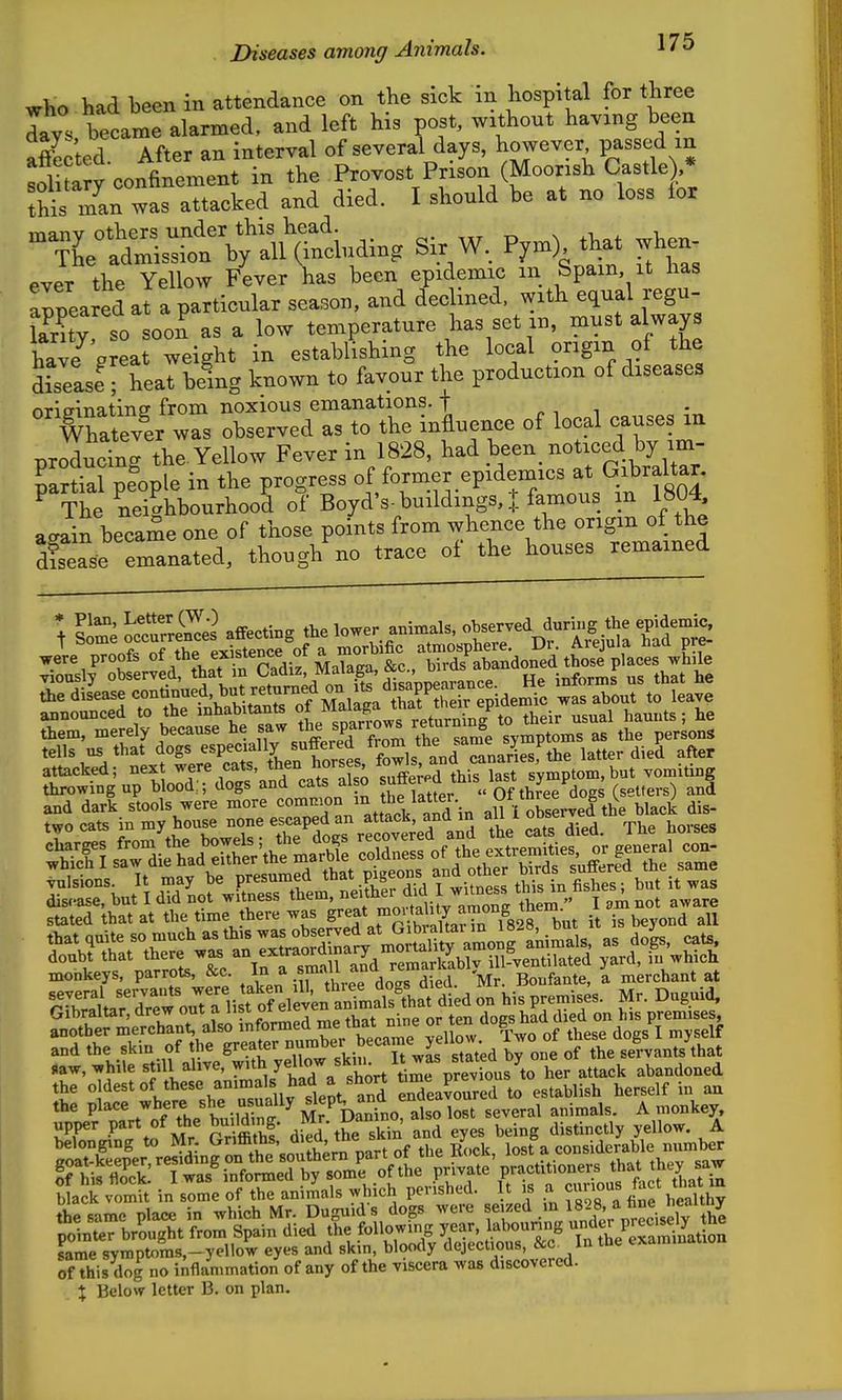 who had been in attendance on the sick in hospital for three lay. belme alarmed, and left his post, without having been affec'ted. After an interval of several days, however passed m solitary confinement in the Provost Prison (Moorish Castle) * this man was attacked and died. I should be at no loss lor --^^S:^^^^ Sir W, P,m) that when :;-a:^ Jf^tS^s^J::^x^s :^t&f ^ lanty so soon as a low temperature has set m, must always hav/Vreat weight in establishing the local origin of the SLeasefheat being known to favour the production of diseases nritrinatinff from noxious emanations, t ^, i Whatevir was observed as to the influence of local causes m producing the. Yellow Fever in 1828, had been noticed by im- partial pfople in the progress of former epidemics at Gibraltar. ^ The neighbourhood of Boyd's-buildings, J famous in 1804 a-ain became one of those points from whence the origin of the dCse emanated, though no trace of the houses remained + £me occurrele's affecting the lower animals, observed during the epidemic, announced to the inhabitants ^^^^^^ws returnin^^^ their usual hamits; he attacked; next were cats, ^^t^^ ^rses, ' symptom,but vomiting throwing up blood:; dogs and cats al o ^ (setters) and stated that at the time there was S'-^f ^^7^828 but it is beyond all and the skin of he greater ,^,'^7.%^, Xted by one of the servants that «aw, while still ahve, 7'* y«7^^^'„rt time p^^^^^^^^^^^^ her attack abandoned the «|de«^of these animals had a ^^^^^ endeavoured to establish herself in au the place where she usually ^^^P^ .^^e^al animals. A monkey, upper part of the bu^dmg. Mr. Dan^no als ^^^^^^ same symptoms,-yellow eyes and skin, bloody deject.ous, &c^ In the examinauon of this dog no inflammation of any of the viscera was discovered. X Below letter B. on plan.