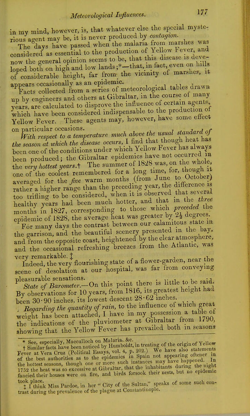 in my mind, however, is, that whatever else the special myste- rious accent may be, it is never produced by contagion. Theilys have passed when the malaria from marshes was considered^s essential to the production of Yellow Fever and now the general opinion seems to be, that this disease is deye- Top'd bo^i on high and low lands--that, in fact even on M of^onsiderable height, far from; the vicxmty of marshes, it appears occasionally as an epidemic. Facts collected from a series of meteorological tables diawn up by engineers and others at Gibraltar, in the course of many years^ are calculated to disprove the influence of certain agents Ihich have been considered indispensable to the P-ductW Yellow Fever. These agents may, however, have some eflect on particular occasions. , .^^j^^ri nf hth respect to a temperature W ha{ the season at which the disease occurs :i^f^^-^^'')o^^^^^ been one of the conditions under which Yellow Fever b^s ^Iw^^^ been produced; the Gibraltar epidemics have not occurred in the .4 hottest years A The summer of 1828 was, on the whole oneof^the coolest remembered for a long t^^^^'J> averacred for the >e warm months (from June to October) rither a higher range than the preceding year, the difference is ortriflini to be c^onsldered, ^hen it is observed that severa healthy y?ars had been much hotter, and that m the monthl in 1827, corresponding to those -l^^«,l;/;-^fJ epidemic of 1828, the average heat was greater ^^X/j f egie^s- For many days the contrast between our calamitous state m the garrisoi and the beautiful scenery presented in the bay, and from the opposite coast, heightened by the clear atmosphere, and the occasional refreshing breezes from the Atlantic, was vprv remarkable, i t xi Indeed, the very flourishing state of a flower-garden, near the scene of desolation at our hospital, was far from conveying ^X^o^^r-lOn this point there is Httle to,be said By observations for 10 years, from 1816 its greatest height had been 30-90 inches, its lowest descent 28-C2 inches , Regarding the quantity of rain, to the influence of wl^ch great weight has been attached, I have in my possession a table of the ^indications of the pluviometer at Gibraltar from 790 showing that the YellowFeverhas prevailed both in seasons * See esceciallv, MaccuUoch on Malaria.. &c. . . ^v„ii««» t ff^iScts hl've been noticed by Humboldt, tje^t.ng of th^^ S'.tatlm n^ Fever at Vera Cruz (Political Essays, vol. 4, p. 202.) We have also stotements Sf the ielt'authoritiL as to the endemics in Spain appeanng of^^^^^ a the hottest seasons, though one or in ore such ''^f'^?^^'»y ^f.^^^^^^^^^ 1752 the heat was so excessive at Gibraltar that the inhabitants durinb le ignt fancied their houses were on fire, and birds forsook their nesU, but no epidemic 't I^lhink Miss Pardoe, in her City of the Sultan. speaks of some such con- trast during the prevalence of the plague at Constantinople.