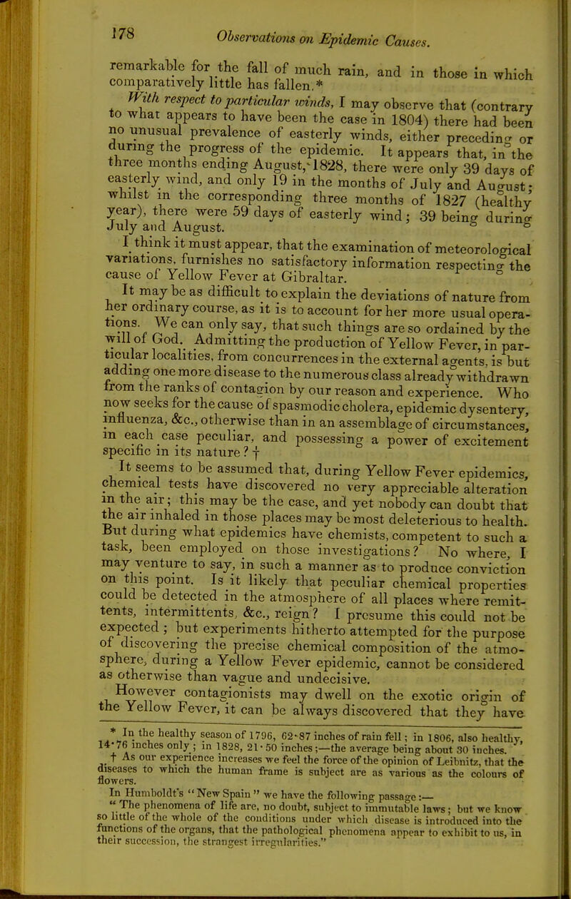 Observations on Epidemic Causes. remarkable for the fall of much rain, and in those in which comparatively little has fallen.* With respect to particular winds, I may observe that (contrary to what appears to have been the case in 1804) there had been no unusual prevalence of easterly winds, either preceding or during the progress of the epidemic. It appears that, in°the three months ending August,^ 1828, there were only 39 days of easterly wind, and only 19 in the months of July and August- whilst m the corresponding three months of 1827 (healthy year), there were 59 days of easterly wind; 39 being during July and August. ^ ® I think it must appear, that the examination of meteorological variations furnishes no satisfactory information respectina the cause of Yellow Fever at Gibraltar. ° It may be as difficult to explain the deviations of nature from her ordinary course, as it is to account for her more usual opera- *'?^^- ^^^^^ only say, that such things are so ordained by the will of God Admitting the production of Yellow Fever, in par- ticular localities, from concurrences in the external a<Tents. is but adding one more disease to the numerous class already withdrawn Irom the ranks of contagion by our reason and experience. Who now seeks for the cause of spasmodic cholera, epidemic dysentery, influenza, &c., otherwise than in an assemblage of circumstances' m each case peculiar, and possessing a power of excitement specinc m its nature ? f It seems to be assumed that, during Yellow Fever epidemics, chemical tests have discovered no very appreciable alteration in the air ; this may be the case, and yet nobody can doubt that the air inhaled m those places may be most deleterious to health. But during what epidemics have chemists, competent to such a task, been employed on those investigations? No where, I may venture to say, in such a manner as to produce conviction on this point. Is it likely that peculiar chemical properties could be detected m the atmosphere of all places where remit- tents, intermittents, &c., reign ? I presume this could not be expected ; but experiments hitherto attempted for the purpose of discovering the precise chemical composition of the atmo- sphere, during a Yellow Fever epidemic, cannot be considered as otherwise than vague and undecisive. However contagionists may dwell on the exotic origin of the Yellow Fever, it can be always discovered that they have , /hJ° healthy seasou of 1796, 62- 87 inches of rain fell; in 1806, also healthy, 14-76 inches only ; in 1828, 21-50 inches;—the average being about 30 inches. t As our experience increases we feel the force of the opinion of Leibnitz, that the diseases to which the human frame is subject are as various as the colours of flowers. In Humboldt's New Spain we have the following passage :— The phenomena of life are, no doubt, subject to immutable laws; but we know so little of the whole of the couditions under which disease is introduced into the functions of the organs, that the pathological phenomena appear to exhibit to us, in their succession, the strangest irregularities.
