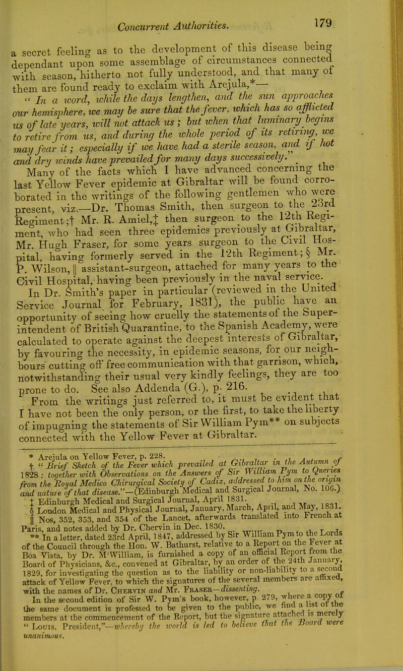 a secret feeling as to the development of this disease heing dependant upon some assemblage of circumstances connected with season, hitherto not fully understood, and that many ot them are found ready to exclaim with Arejula,*—  In a icord, ichile the days lengthen, and the sun approaches our hemisphere, we may be sure that the fever, ivhich has so afflicted us of late years, loill not attack us; but when that luminary begins to retire from us, and during the whole period of its retiring we may fear it; especially if we have had a sterile season, and if hot and dry winds have prevailed for many days successively. _ Many of the facts which I have advanced concerning the last Yellow Fever epidemic at Gibraltar will be found corro- borated in the writings of the following gentlemen who were present, viz.—Dr. Thomas Smith, then surgeon to the 23rd Recriment;! Mr. R. Amiel,+ then surgeon to the 12th Kegi- ment, who had seen three epidemics previously at Gibraltar, Mr Hucrh Fraser, for some years surgeon to the Civil Hos- pital, having formerly served in the r2th Regiment ;§ Mr. P Wilson, II assistant-surgeon, attached for many years to the Civil Hospital, having been previously in the naval service. In Dr. Smith's paper in particular (reviewed m the United Service Journal for February, 1831), the public have an opportunity of seeing how cruelly the statements of the Super- intendent of British Quarantine, to the Spanish Academy, were calculated to operate against the deepest interests of Gibraltar, by favouring the necessity, in epidemic seasons, for our neigh- bours'cutting off free communication with that garrison, which, notwithstanding their usual very kindly feelings, they are too prone to do. See also Addenda (G.), p- 216. From the writings just referred to, it must be evident that I have not been the only person, or the first, to take the liberty of impugning the statements of Sir William Pym** on subjects connected with the Yellow Fever at Gibraltar. • * Arejula on Yellow Fever, p. 228. , ■ ,i a , , t  Brief Sketch of the Fever which prevailed at Gibraltar in the Aulimn of 1828; together with Observations on the Answers of Sir William Fym to Queries from the Eoual Medico Oiirurgical Society of Cadiz addressed to him on the origvi and nature of that cfwease.-(Edinburgli Medical and Surgical Journal, No. lOG.) t Edinburgh Medical and SurgicalJournal, April 1831. jTw„,riaQi \ London Medical and Physical Journal, January. March, April, and May, 1831. n Nos, 352, 353, and 354 of the Lancet, afterwards translated into French at Paris, and notes added by Dr. Chervin in Dec. 1830. . ^t, t ^a. •*. In a letter, dated 23rd AprU, 1847, addressed by Sir William Pym to the Lords of the Council through the Hon. W. Bathurst, relative to a Report on the Fever at Boa Vista, by Dr. M'WiHiam, is furnished a copy of an ofiBcial Report from the Board of Physicians, &c., convened at Gibraltar, bjr an order of the 24th January, 1829, for investigating the question as to the liability or non-liability to a secona attack of Yellow Fever, to which the signatures of the several members are amxea, with the names of Dr, Chervin and Mr. Vvj^seb.-dissenting. In the second edition of Sir W. Pym's book, however, p. 270, where a copy ot the same document is professed to be given to the public, we hiul a list ot tne members at the commencement of the Report, but the signature attached is merely  Louis. Pre8ident,-tt./,c;-c/;y the wnrld is led to believe that the Board were unanimous.