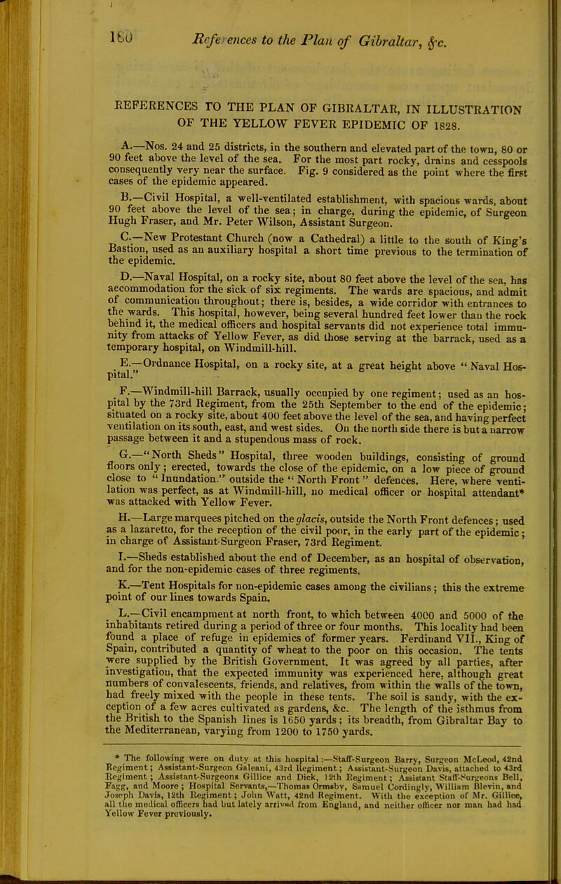 REFERENCES TO THE PLAN OF GIBRALTAR, IN ILLUSTRATION OF THE YELLOW FEVER EPIDEMIC OF 1828. A. —Nos. 24 and 25 districts, in the southern and elevated part of the town, 80 or 90 feet above the level of the sea. For the most part rocky, drains and cesspools consequently very near the surface. Fig. 9 considered as the point where the first cases of the epidemic appeared. B. —Civil Hospital, a well-ventilated establishment, with spacious Mards, about 90 feet above the level of the sea; in charge, during the epidemic, of Surgeon Hugh Eraser, and Mr. Peter Wilson, Assistant Surgeon. C—New Protestant Church (now a Cathedral) a little to the south of King's Bastion, used as an auxiliary hospital a short time previous to the termination of the epidemic. D. —Naval Hospital, on a rocky site, about 80 feet above the level of the sea, has accommodation for the sick of six regiments. The wards are spacious, and admit of communication throughout; there is, besides, a wide corridor with entrances to the wards. This hospital, however, being several hundred feet lower than the rock behind it, the medical oflScers and hospital servants did not experience total immu- nity from attacks of Yellow Fever, as did those serving at the barrack, used as a temporary hospital, on Windmill-hill. E. —Ordnance Hospital, on a rocky site, at a great height above  Naval Hos- pital. F. —Windmill-hill Barrack, usually occupied by one regiment; used as an hos- pital by the 73rd Regiment, from the 25th September to the end of the epidemic; situated on a rocky site, about 400 feet above the level of the sea, and having perfect ventilation on its south, east, and west sides. On the north side there is but a narrow passage between it and a stupendous mass of rock. G. —North Sheds Hospital, three wooden buildings, consisting of ground floors only ; erected, towards the close of the epidemic, on a low piece of ground close to  Inundation. outside the  North Front  defences. Here, where venti- lation was perfect, as at Windmill-hill, no medical officer or hospital attendant* was attacked with Yellow Fever. H. —Large marquees pitched on the glacis, outside the North Front defences; used as a lazaretto, for the reception of the civil poor, in the early part of the epidemic • in charge of Assistant-Surgeon Eraser, 73rd Regiment. ' !•—Sheds established about the end of December, as an hospital of observation, and for the non-epidemic cases of three regiments. ' K.—Tent Hospitals for non-epidemic cases among the civilians; this the extreme point of our lines towards Spain. L.---Civil encampment at north front, to which between 4000 and 5000 of the inhabitants retired during a period of three or four months. This locality had been found a place of refuge in epidemics of former years. Ferdinand VII., King of Spain, contributed a quantity of wheat to the poor on this occasion. The tents were supplied by the British Government. It was agreed by all parties, after investigation, that the expected immunity was experienced here, although great numbers of convalescents, friends, and relatives, from within the walls of the town, had freely mixed with the people in these tents. The soil is sandy, with the ex- ception of a few acres cultivated as gardens, &c. The length of the isthmus from the British to the Spanish lines is 1C50 yards; its breadth, from Gibraltar Bay to the Mediterranean, varying from 1200 to 1750 yards. * The following were on duty at this hospital;—.StafT-Surgeon Barrv, Surgeon McLeo<l, <2nd Regiment; Assistant-Surgeon Galeani, 43rd Uegiment; Assistant-Surgeon Davis, attached lo 43rd Kegiment ; Assistant-Surgeons Gillice and Dick, 12th Regiment; Assistant Staff-.^urgeons Bell, Fagg, and Moore ; Hospital Servants,—Thomas Ormsbv, Samuel Ordinglv, William Blevin, and Josepli Davis, 12th Regiment; John Watt, 42nd Kegiment. With tlie exception of Mr. Gillice, all the medical oflicers had but lately arrivad from England, and neitlier officer nor man had had Yellow Fever previously.