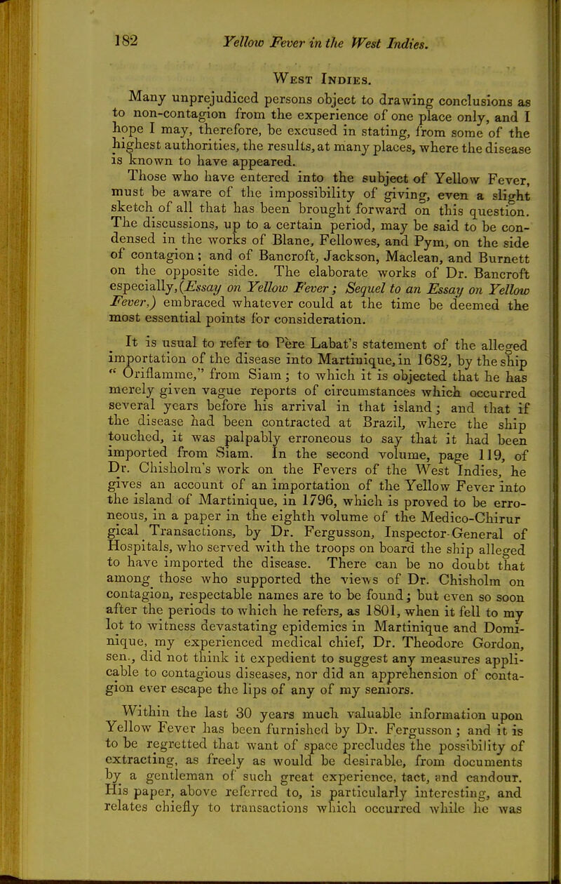 West Indies. Many unprejudiced persons object to drawing conclusions as to non-contagion from the experience of one place only, and I hope I may, therefore, be excused in stating, from some of the highest authorities, the results, at many places, where the disease is known to have appeared. Those who have entered into the subject of Yellow Fever, must be aware of the impossibility of giving, even a slight sketch of all that has been brought forward on this question. The discussions, up to a certain period, may be said to be con- densed in the works of Blane, Fellowes, and Pym, on the side of contagion; and of Bancroft, Jackson, Maclean, and Burnett on the opposite side. The elaborate works of Dr. Bancroft especially,(^.ssay on Yellow Fever; Sequel to an Essay on Yellow Fever,) embraced whatever could at the time be deemed the most essential points for consideration. It is usual to refer to Pere Labat's statement of the alleo-ed importation of the disease into Martinique, in 1682, by the ship  Oriflamme, from Siam; to which it is objected that he has merely given vague reports of circumstances which occurred several years before his arrival in that island; and that if the disease had been contracted at Brazil, where the ship touched, it was palpably erroneous to say that it had been imported from Siam. In the second volume, page 119, of Dr. Chisholm's work on the Fevers of the West Indies, he gives an account of an importation of the Yellow Fever into the island of Martinique, in 1796, which is proved to be erro- neous, in a paper in the eighth volume of the Medico-Chirur gical Transactions, by Dr. Fergusson, Inspector-General of Hospitals, who served with the troops on board the ship alleged to have imported the disease. There can be no doubt that among those who supported the views of Dr. Chisholm on contagion, respectable names are to be found; but even so soon after the periods to which he refers, as 1801, when it fell to my lot to witness devastating epidemics in Martinique and Domi- nique, my experienced medical chief, Dr. Theodore Gordon, sen., did not think it expedient to suggest any measures appli- cable to contagious diseases, nor did an apprehension of conta- gion ever escape the lips of any of my seniors. Within the last 30 years much valuable information upon Yellow Fever has been furnished by Dr. Fergusson ; and it is to be regretted that want of space precludes the possibility of extracting, as freely as would be desirable, from documents by a gentleman of such great experience, tact, trnd candour. His paper, above referred to, is particularly interesting, and relates chiefly to transactions which occurred while lie was