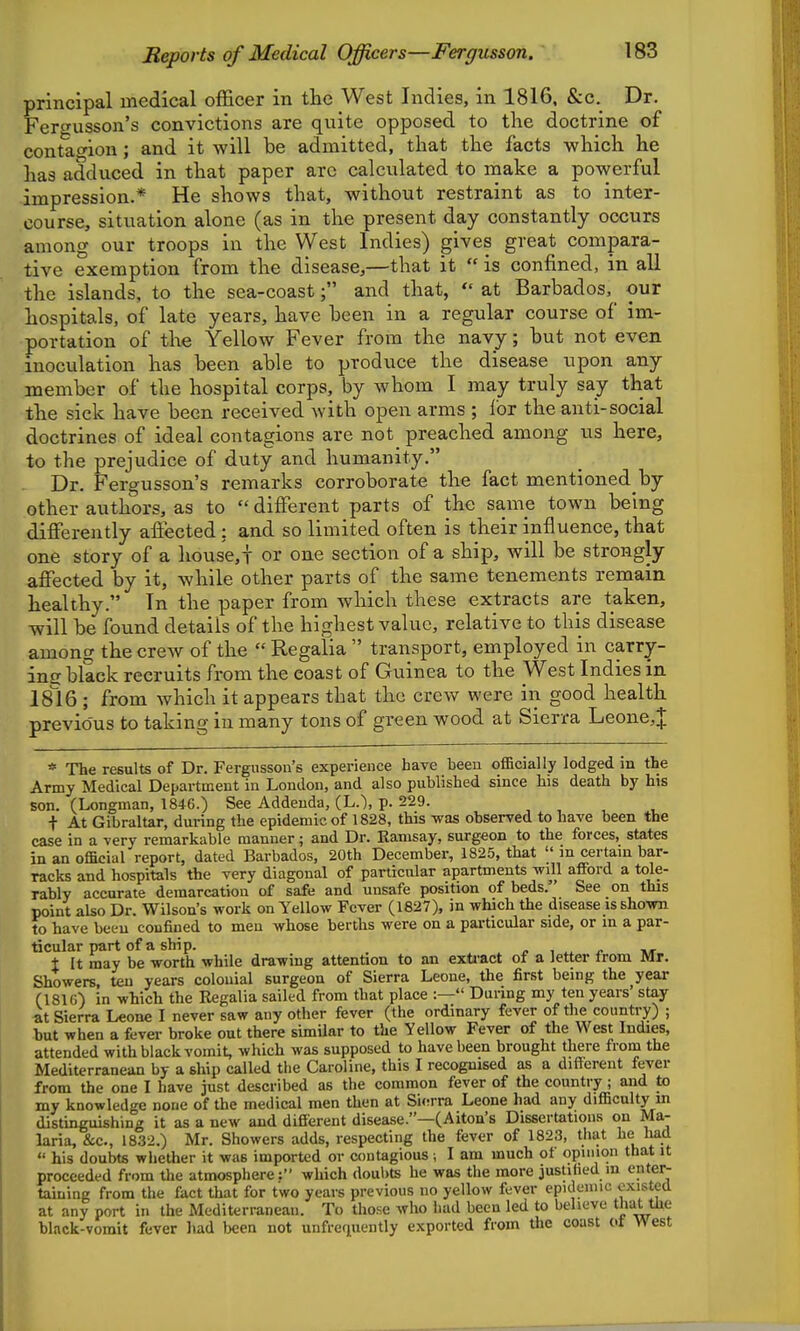 principal medical officer in the West Indies, in 1816, &c. Dr. Ferwusson's convictions are quite opposed to the doctrine of contraction; and it will be admitted, that the facts which he has adduced in that paper arc calculated to make a powerful impression.* He shows that, without restraint as to inter- course, situation alone (as in the present day constantly occurs among our troops in the West Indies) gives great compara- tive exemption from the disease,—that it is confined, in all the islands, to the sea-coast; and that, at Barbados, our hospitals, of late years, have been in a regular course of im- portation of the Yellow Fever from the navy; but not even inoculation has been able to produce the disease upon any member of the hospital corps, by Avhom I may truly say that the sick have been received with open arms ; lor the anti-social doctrines of ideal contagions are not preached among us here, to the prejudice of duty and humanity. Dr. Fergusson's remarks corroborate the fact mentioned by other authors, as to different parts of the sanie town being differently affected: and so limited often is their influence, that one story of a house,t or one section of a ship, will be strongly affected by it, while other parts of the same tenements remain healthy. In the paper from which these extracts are taken, will be found details of the highest value, relative to this disease among the crew of the Regalia transport, employed in carry- incr black recruits from the coast of Guinea to the West Indies in is'ie ; from which it appears that the crew were in good health previous to taking in many tons of green wood at Sierra Leone,J * The results of Dr. Fergusson's experience have been ofiBcially lodged in the Army Medical Department in London, and also published since his death by his son. (Longman, 1846.) See Addenda, (L.~), p. 229. , , ^ , + At Gibraltar, during the epidemic of 1828, this was observed to have been the case in a very remarkable manner; and Dr. Kamsay, surgeon to the forces, states in an official report, dated Barbados, 20th December, 1825, that m certam bar- racks and hospitals the very diagonal of particular apartments will afford a tole- rably accurate demarcation of safe and unsafe position of beds. See on this point also Dr. Wilson's work on Yellow Fever (1827), m which the disease is shown to have been confined to men whose berths were on a particular side, or m a par- ticular part of a ship. , ^ »«• i It may be worth while drawing attention to an exti-act of a letter Irom Mr. Showers, ten years colonial surgeon of Sierra Leone, the first being the year (181(0 in which the Regalia sailed from that place :— During my ten years' stay at Sierra Leone I never saw any other fever (the ordinary fever of the country) ; but when a fever broke out there similar to the Yellow Fever of the West Indies, attended with black vomit, which was supposed to have been brought there from the Mediterranean by a ship called the Caroline, this I recognised as a different fever from the one I have just described as the common fever of the country; and to my knowledge none of the medical men then at Si(!rra Leone had any difficulty in distinguishing it as a new and different disease.—(Aiton's Dissertations on Ma- laria, &c., 1832.) Mr. Showers adds, respecting the fever of 1823, that he had his doubts whether it was imported or contagious; I am much of opinion that it proceeded from the atmosphere; which doul>ts he was the more justiiied m enter- taining from the fact that for two years previous no yellow fever epKloiiuc existed at any port in the Mediterranean. To those who had been led to believe that the black-vomit fever had been not unfrequently exported from the coast ot West
