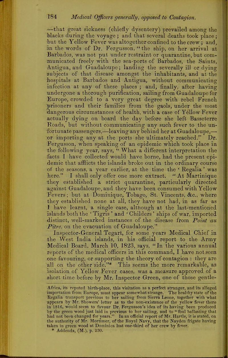 —that great sickness (chiefly dysentery) prevailed among the blacks during the voyage ; and that several deaths took place; but the Yellow Fever was altogether confined to the crew ; and, , i in the words of Dr. Fergusson,  the ship, on her arrival at || Barbados, was not put under restraint or quarantine, but com- I municated freely with the sea-ports of Barbados, the Saints, I Antigua, and Guadaloupe; landing the severally ill or dying I subjects of that disease amongst the inhabitants, and at the I hospitals at Barbados and Antigua, without communicating I infection at any of these places ; and, finally, after having I undergone a thorough purification, sailing from Guadaloupe for I Europe, crowded to a very great degree with rebel French prisoners and their families from the gaols, under the most [U dangerous circumstances of health, with a case of Yellow Fever ' actually dying on board the day before she left Basseterre [ Roads, but without communicating any such fever to the un- | fortunate passengers,—leaving any behind her at Guadaloupe,— j or importing any at the ports she ultimately reached. Dr. Fergusson, when speaking of an epidemic which took place in | the following year, says, What a diflferent interpretation the f facts I have collected would have borne, had the present epi- ^ demic that afflicts the islands broke out in the ordinary course \ of the seasons, a year earlier, at the time the ' Regalia' was : here. I shall only offer one more extract.  At Martinique they established a strict quarantine, particularly directed against Guadaloxipe, and they have been consumed with Yellow [ Fevers; but at Dominique, Tobago, St. Vincents, &c., where ? they established none at all, they have not had, in as far as ; 1 have learnt, a single case, although at the last-mentioned ; islands both the ' Tigris ' and ' Childers ' ships of war, imported distinct, well-marked instances of the disease from Point au i Pitre, on the evacuation of Guadaloupe. i Inspector-General Tegart, for some years Medical Chief in j the West India islands, in his official report to the Army Medical Board, March 10, 1823, says, In the various annual reports of the medical officers in this command, I have not seen i one favouring, or supporting the theory of contagion : they are all on the other side.* This seems the more remarkable, as isolation of Yellow Fever cases, was a measure approved of a short time before by Mr. Inspector Green, one of those gentle- | Africa, its reputed birth-place, this visitation as a perfect stranger, and its alleged \ importation from Europe, must appear somewhat strange. The healthy state of the ' Regalia transport previous to her sailing from Sierra Leone, together with -what appears by Mr. Showers' letter as to the non-existence of the yellow fever there in 1816, would seem to favour Dr. Fergusson's idea of its having been produced by the green wood just laid in previous to her sailing, and to foul ballasting that had not been changed for years. In an official report of Mr. Hartle, it is stated, on i the authority of Mr. Mortimer, of the Royal Navy, that the Nayden frigate having taken in green wood at Dominica lost one-third of her crew by fever.
