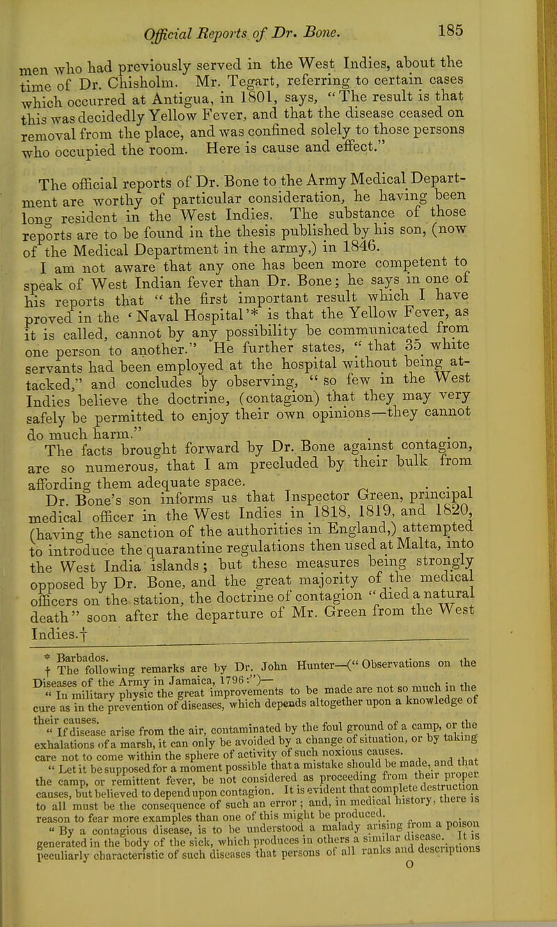 men wlio tad previously served in the West Indies, about the time of Dr. Cliisholm. Mr. Tegart, referring to certain cases which occurred at Antigua, in 1801, says, The result is that this was decidedly Yellow Fever, and that the disease ceased on removal from the place, and was confined solely to those persons who occupied the room. Here is cause and effect. The official reports of Dr. Bone to the Army Medical Depart- ment are worthy of particular consideration, he having been lono- resident in the West Indies. The substance of those reports are to be found in the thesis published by his son, (now of the Medical Department in the army,) in 1846. I am not aware that any one has been more competent to speak of West Indian fever than Dr. Bone; he says m one of his reports that  the first important result which I have proved in the 'Naval Hospital'* is that the Yellow Fever, as it is called, cannot by any possibility be communicated from one person to another. He further states,  that 3d white servants had been employed at the hospital without being at- tacked, and concludes by observing,  so few in the West Indies believe the doctrine, (contagion) that they may very safely be permitted to enjoy their own opinions—they cannot do much harm. The facts brought forward by Dr. Bone against contagion, are so numerous, that I am precluded by their bulk from affording them adequate space. . • i Dr Bone's son informs us that Inspector Green, principal medical officer in the West Indies in 1818, 1819, and 1820 (having the sanction of the authorities in England,) attempted to introduce the quarantine regulations then used at Malta, into the West India islands ; but these measures being strongly opposed by Dr. Bone, and the great majority of the medical officers on the station, the doctrine of contagion  died a natural death soon after the departure of Mr. Green from the West Indies.f ^ Th? following remarks are by Dr. John Hunter-( Observations on the TlispasGs of the Army in Jamaica, 1796:)— ^ -i. • « S militar? physic the great improvements to be made are not so much in the cure as^n the^revJntion of diseases, which depends altogether upon a knowledge of *«KSie arise from the air, contaminated by the foul ground of a camp, or the exhalations of a marsh, it can only be avoided by a change of situation, or by taking care not to come within the sphere of activity of such noxious causes.  Let it be supposed for a moment possible that a mistake should be made, and t at the camp, or remittent fever, be not considered as proceeding ^'°Z,?'Alrn21 causes, but believed to dependupon contagion. It is evident that complete Jestruction to all must be the consequence of such an error ; and, in medical histoiy, tuere is reason to fear more examples than one of this might be produced. « By a contagious disease, is to be understood a malady arising from a po sou generated in the body of the sick, which produces in others a peculiarly characteristic of such diseases that persons ot all ranks and descuptions