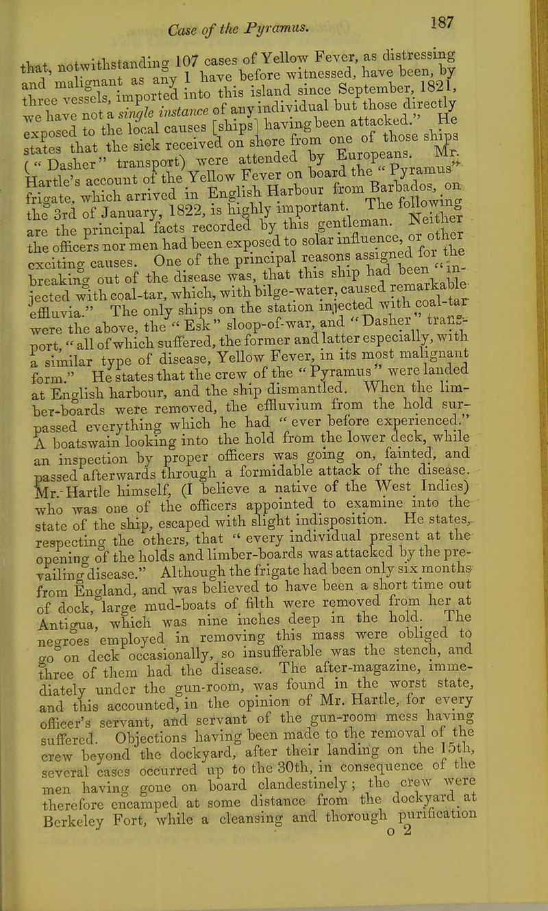 Case of the Pyramus. 1^ 1 X . •ti.oto^rqina 107 cases of Yellow Fever, as distressing that, ^<> ^^^* ^^f^^f^f;i\tve before witnessed, have been, by and malignant as any f j^^^^^. ^ ^^^^^ ^i^.e September, 1821, ^^^^^^^ T V' TxpoLd to the local causes [/l^iP^l^-^-g^^^^tf'thi shfps Ses that the sick received on shore from one of tl^^^^^ ^^^P^ (Dasher transport) were attended by ^uroPfus ivm Wartle's account of the Yellow Fever on board the ' Pyramus Haitle s accouni. ui li p„„i:„-u Harbour from Barbados, on frio-ate. which arrived m ij^ngiisn naruoui ^ , fnllnwino- the 3rd of January, 1822, is highly important Tlie foUow ng are the principal 'facts recorded by this gentleman Neither the officers nor men had been exposed to solar ^^fi^^.^J^'f exciting causes. One of the pxincipal reasons ^^^^^^/^^.f^! breakincr out of the disease was, that this ship had been m •ecttl wItLoal-tar, which, withbilg effluvia. The only ships on the station injected with coal tar were the above, the^ Esk sloop-of-war and Dasher trall^ Bort « all of which suffered, the former and latter especially, with I similar type of disease. Yellow Fever in its most malignant form. He states that the crew of the « Pyramus' were landed at English harbour, and the ship dismantled. When the lim- ber-boards were removed, the effluvium from the hold sur- passed everything which he had  ever before experienced  A boatswain looking into the hold from the lower deck while an inspection by proper officers was going on, fainted, and passed afterwards through a formidable attack of the disease. Mr-Hartle himself, (I believe a native of the West Indies) who was one of the officers appointed to examine into the state of the ship, escaped with slight indisposition. He states,, respecting the others, that  every individual present at the opening of the holds and limber-boards was attacked by the pre- vailin cr disease. Although the frigate had been only six months from England, and was believed to have been a short time out of dock,large mud-boats of filth were removed from her at Antiffua, which was nine inches deep m the hold. ihe negroes employed in removing this mass were obliged to eo on deck occasionally, so insufferable was the stench, and three of them had the disease. The after-magazine, imme- diately under the gun-room, was found in the worst state, and this accounted, in the opinion of Mr. Hartle, for every officer's servant, and servant of the gun-room mess having suffered. Objections having been made to the removal ot the crew beyond the dockyard, after their landing on the loth, several cases occurred up to the 30th, in consequence of the men having gone on board clandestinely; the crew were therefore encamped at some distance from the dockyard at Berkeley Fort, while a cleansing and thorough purification o 2