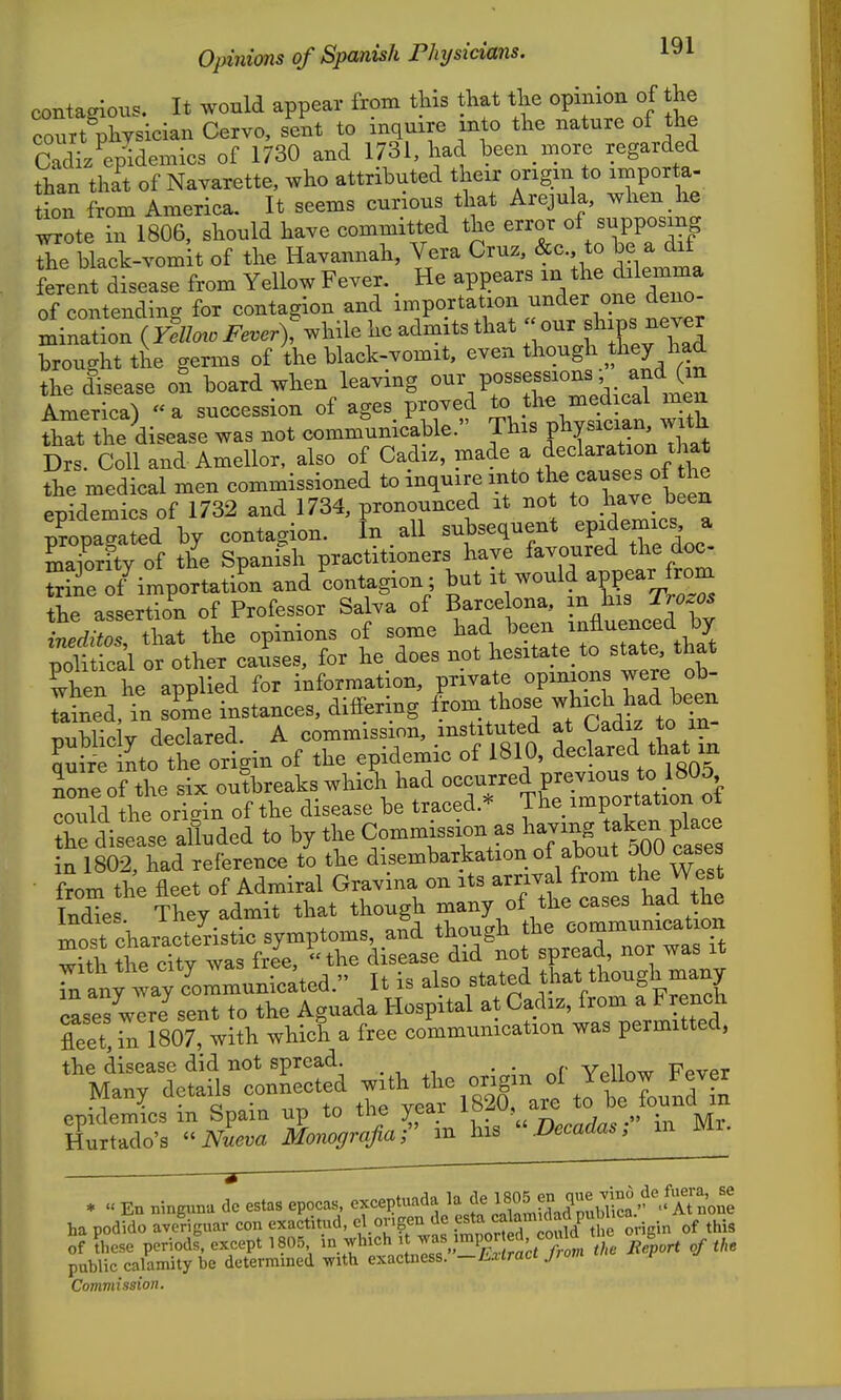 contagious. It would appear from this that tlie opinion of the courtThysician Cervo, sent to inquire into the nature of the cTdi/enidemics of 1730 and 1731, had been n^ore regarded than that of Navarette, who attributed their ongm to importa- tion from America, It seems curious that Arejula, when he wote in 1806. should have committed the error of supposing black-vomit of the Havannah, Vera Cruz, &c to be a d^f ferent disease from Yellow Fever. _ He api)ears in t^e dilemma of contending for contagion and importation under one deno- minatLn (yIu^oi^....)f while he admits that our f^V^^^-^ brought the germs of the black-vomit, even though they had the disease on board when leaving ^f^^^V^. XJen America) a succession of ages proved to the medical men fhat the disease was not communicable. This PV---'^^^^^^ Drs. Coll and Amellor, also of Cadiz, P^^^^a declaration that the medical men commissioned to inquire into the <^auses of the epidemics of 1732 and 1734, pronounced it not to have been Sopa- ed by contagion. In all subsequent epidemics a ma/orfty of the Spanish practitioners have f-^?^^^^^^^;^^^^ Sine of importation and contagion; but it would appear from the assertion of Professor Salva of Barcelona, Trby ineditos that the opinions of some had been influenced by poli fca'l or other causes, for he does not hesitate to state that when he applied for information, private opinions were ob- Tained, in some instances, differing from, those wjijch liad been T>ubnc V declared. A commission, instituted at Cadiz to in- ?Sto the origin of the epidemic of 1810, ^ecW tha^^^^^ Lneof the six outbreaks which had ^^^Zlllon oi rnnld the origin of the disease be traced.'^ 1 he importation oi h disease aided to by the Commission as ^^a-g t^^-^ in 1802, had reference to the disembarkation of about 500 cases from the fleet of Admiral Gravina on its --^^^l^'^^Xl Indies They admit that though many of the cases ^^aa tne most charaSstic symptoms, and though the communication with the cTty was free, the disease did not spread, nor was it Tn lny way cUmunicated. It is also stated ^hat though many cases were sent to the Aguada Hospital at Cadiz, from a French fleet, 1^ 1807, with which a free communication was permitted, the disease did not spread. • • Vr^llr^w Fpvpt Many details connected with the origin ol Yellow l^ever many acidiis {ov,n^ m epidemics m Spam up to the yeai ^?f^\^'^' , .» • lyr Hurtado's iviem Monografiar m his Decadas, in Mi. * « En ningunu de estas epocas, exceptuada la de 1805 en ^^f .^.^^.f^f;;^^^^^^ ha podfdo ave^Tguar con exa^titud, cl origen de f^^j^^^^/^J,^^^^^^^^^^ of these period^, except 1805 i° t Beport of the public calamity be determined with exactness, —hxtract jrom Commission.