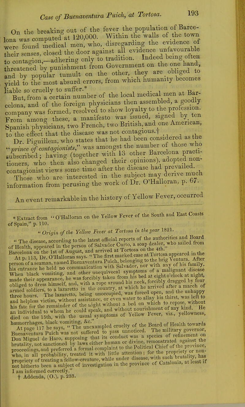 Or, tTiP breakin<^ out of tlie fever the population of Barce- lona wscomp^^^^^^^^^^^ 120,000. Within the walls of .the town were found medical men, who, disregarding the evidence of rhe'r senses, closed the door against all evidence ^/a.^^^^^;^]^ to contagion,-adhering only to tradition. Indeed being often threatened by punishment iVom Government on the one hand, and ty popu^^^^^ tumult on the other, , they are obliged to yield t^o ?he^most absurd errors, from which humanity becomes ^^t:t:?rra'cC^^^^^^ of W -dical men at B celona and of the foreign physicians then assembled, a goodly conwas formed, resolve/to show loyalty to the profession^ From amona these, a manifesto was issued, signed by. ten Spanish pl^ysicians, iwo French, two British, and one American, t^ the effect that the disease was not contagious.! . Dr Piguillem, who states that he had been considered as the ^^vrince of contagionistsr was amongst the number of ^lios-e who subscribei; iJing (together with 1.3 other Baxce o- p^^^^^^^^ tioners, who then also changed their opimons) adopted non contagionist views some time after the disease had Fejaikd.^ ThLe who are interested in the ^.-^J^^J,!?,^^^^^^^ information from perusing the work of Dr. O'Halloran, p. 67. An event remarkable in the history of Yellow Fever, occurred * Extract from O'Halloran on the Yellow Fever of the South and East Coasts of Spain, p. 110. « Origin of the Yelloio Fever at Tortosa in the ijear 1821. « The disease according to the latest official reports of the authorities and Board of nlalth ppea^^^^^^ thlperson of Salvador Cnr.o a soap dealer,^-ho sailed from Barcelona on the 1st of August, and arrived at Tortosa on the 4th. _ _ Barcelona ^ ' _ « ^he first marked case at Tortosa appeared in the perlL'ofatam^Sn'ltTBr^^^^^^ hi« Pntr^^ncp he held no communication with Salvador, nor witn any oi nib idmiiy. died on the 15th, with the usual symptoms of Yellow tever, viz., yeiiownesb, ^XSn het;s!''S Unexampled cruelty of the Board of Health towards BulL^ve^ntura Puid/was not suffered to pass unnoticed. The mih ary gove^^^^ Don Sel Haro, supposing that its conduct was a species of rehnement on Sal^^not sanctioned by laws either human divine reinoustra ed n^^^^^^^^ oroceedh gs,and preferred a formal complaint to the Political Chief of the piounce, S in S probability, treated it with little attention; for the FoPJ'^litV has' propriety of treatinga fellow-creature, while under disease with suc^^^^^^^ not hitherto been a subject of investigation m the province of Catalonia, at 1 am informed correctly.