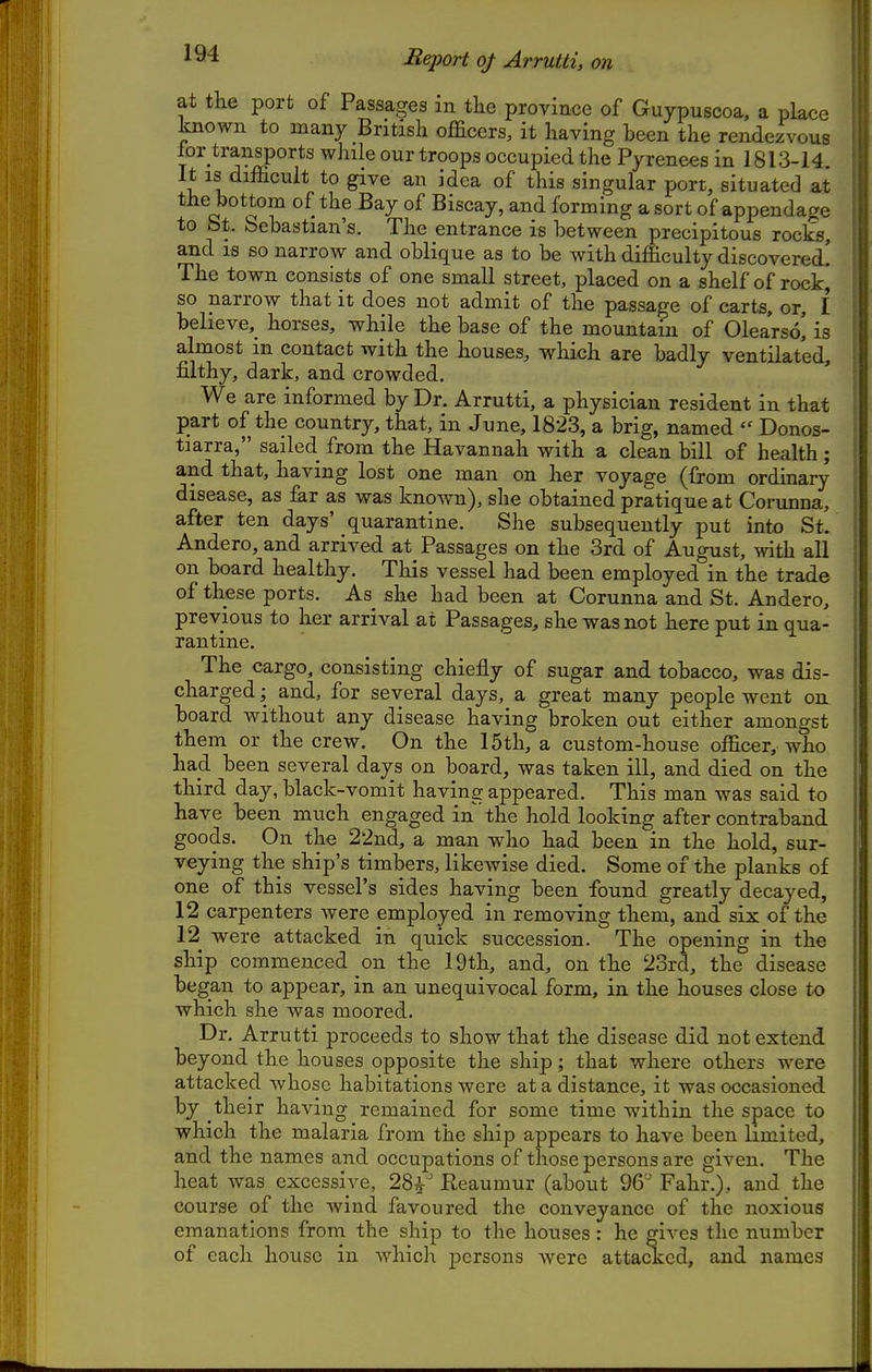 Report of Arrutti, on at the port of Passages in the province of Guypuscoa, a place known to many British officers, it having been the rende/fvous for transports while our troops occupied the Pyrenees in 1813-14. It IS difficult to give an idea of this singular port, situated at the bottom of the Bay of Biscay, and forming a sort of appendage to bt. bebastian's. The entrance is between precipitous rocks, and IS so narrow and oblique as to be with difficulty discovered! The town consists of one small street, placed on a shelf of rockj so narrow that it does not admit of the passage of carts, or, I believe,^ horses, while the base of the mountain of Olearso! is almost in contact with the houses, which are badly ventilated, filthy, dark, and crowded. We are informed by Dr. Arrutti, a physician resident in that part of the country, that, in June, 1823, a brig, named Donos- tiarra, sailed from the Havannah with a clean bill of health; and that, having lost one man on her voyage (from ordinary disease, as far as was known), she obtained pratique at Corunna, after ten days' quarantine. She subsequently put into St. Andero, and arrived at Passages on the 3rd of August, with all on board healthy. This vessel had been employed in the trade of these ports. As she had been at Corunna and St. Andero, previous to her arrival at Passages, she was not here put in qua- rantine. The cargo, consisting chiefly of sugar and tobacco, was dis- charged ; and, for several days, a great many people went on board without any disease having broken out either amongst them or the crew. On the 15th, a custom-house officer, who had been several days on board, was taken ill, and died on the third day, black-vomit having appeared. This man was said to have been much engaged in the hold looking after contraband goods. On the 22nd, a man w^ho had been in the hold, sur- veying the ship's timbers, likewise died. Some of the planks of one of this vessel's sides having been found greatly decayed, 12 carpenters were employed in removing them, and six of the 12^ were attacked in quick succession. The opening in the ship commenced on the 19th, and, on the 23rd, the disease began to appear, in an unequivocal form, in the houses close to which she was moored. Dr. Arrutti proceeds to show that the disease did not extend beyond the houses opposite the ship; that where others were attacked whose habitations were at a distance, it was occasioned by their having remained for some time within the space to which the malaria from the ship appears to have been limited, and the names and occupations of those persons are given. The heat was excessive, 28^' Reaumur (about 96'^ Fahr.), and the course of the wind favoured the conveyance of the noxious emanations from the ship to the houses : he gives the number of each house in which persons were attacked, and names