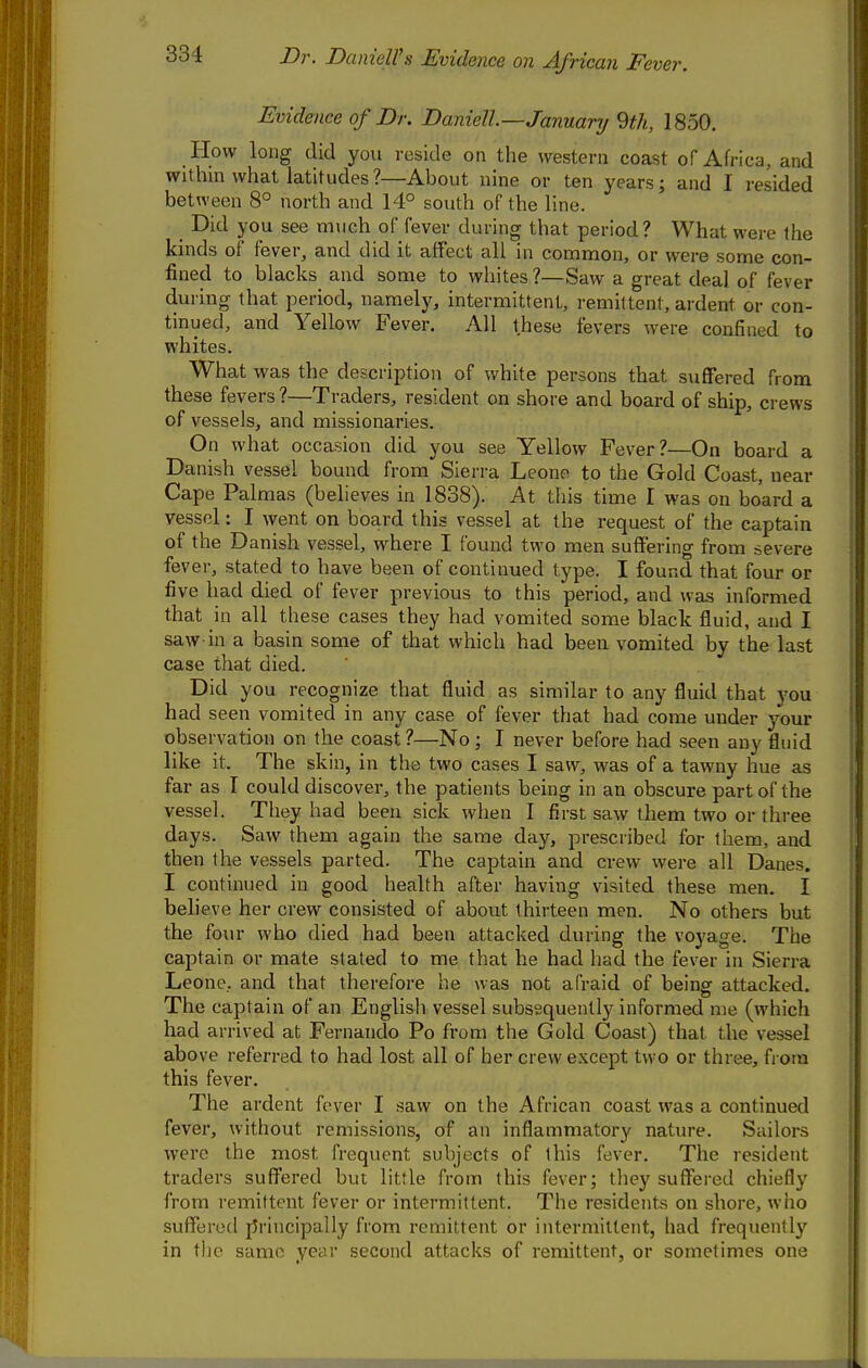 Dr. Danieirs Evidence on African Fever. Evidence of Dr. Daniell—January 9th, 1850. How long did you reside on the western coast of Africa, and withm what latitudes?—About nine or ten years; and I resided between 8° north and 14° south of the line. Did you see much of fever during that period? What were the kinds of fever, and did it affect all in common, or were some con- fined to blacks and some to whites ?—Saw a great deal of fever during that period, namely, intermittent, remittent, ardent or con- tinued, and Yellow Fever. All these fevers were confined to whites. What was the description of white persons that suffered from these fevers?—Traders, resident on shore and board of ship, crews of vessels, and missionaries. On what occasion did you see Yellow Fever?—On board a Danish vessel bound from Sierra Leone to the Gold Coast near Cape Palmas (believes in 1838). At tliis tinae I was on board a vessel: I went on board this vessel at the request of the captain of the Danish vessel, where I found two men suffering from severe fever, stated to have been of continued type. I found that four or five had died of fever previous to this period, and was informed that in all these cases they had vomited some black fluid, and I saw in a basin some of that which had been vomited by the last case that died. Did you recognize that fluid as similar to any fluid that you had seen vomited in any case of fever that had come under your observation on the coast ?—No; I never before had seen any fluid like it. The skin, in the two cases I saw, was of a tawny hue as far as I could discover, the patients being in an obscure part of the vessel. They had been sick when I first saw them two or three days. Saw them again the same day, prescribed for them, and then the vessels parted. The captain and crew were all Danes. I continued in good health after having visited these men. I believe her crew consisted of about thirteen men. No others but the four who died had been attacked during the voyage. The captain or mate stated to me that he had had the fever in Sierra Leone, and that therefore he was not afraid of being attacked. The captain of an English vessel subsequently informed nie (which had arrived at Fernando Po from the Gold Coast) that the vessel above referred to had lost all of her crew e.Kcept two or three, from this fever. The ardent fever I saw on the African coast was a continued fever, without remissions, of an inflammatory nature. Sailors were the most frequent subjects of this fever. The resident traders suffered but little from this fever; they suffered chiefly from remittent fever or intermittent. The residents on shore, who suffered j5rincipally from remittent or intermittent, had frequently in the same year second attacks of remittent, or sometimes one