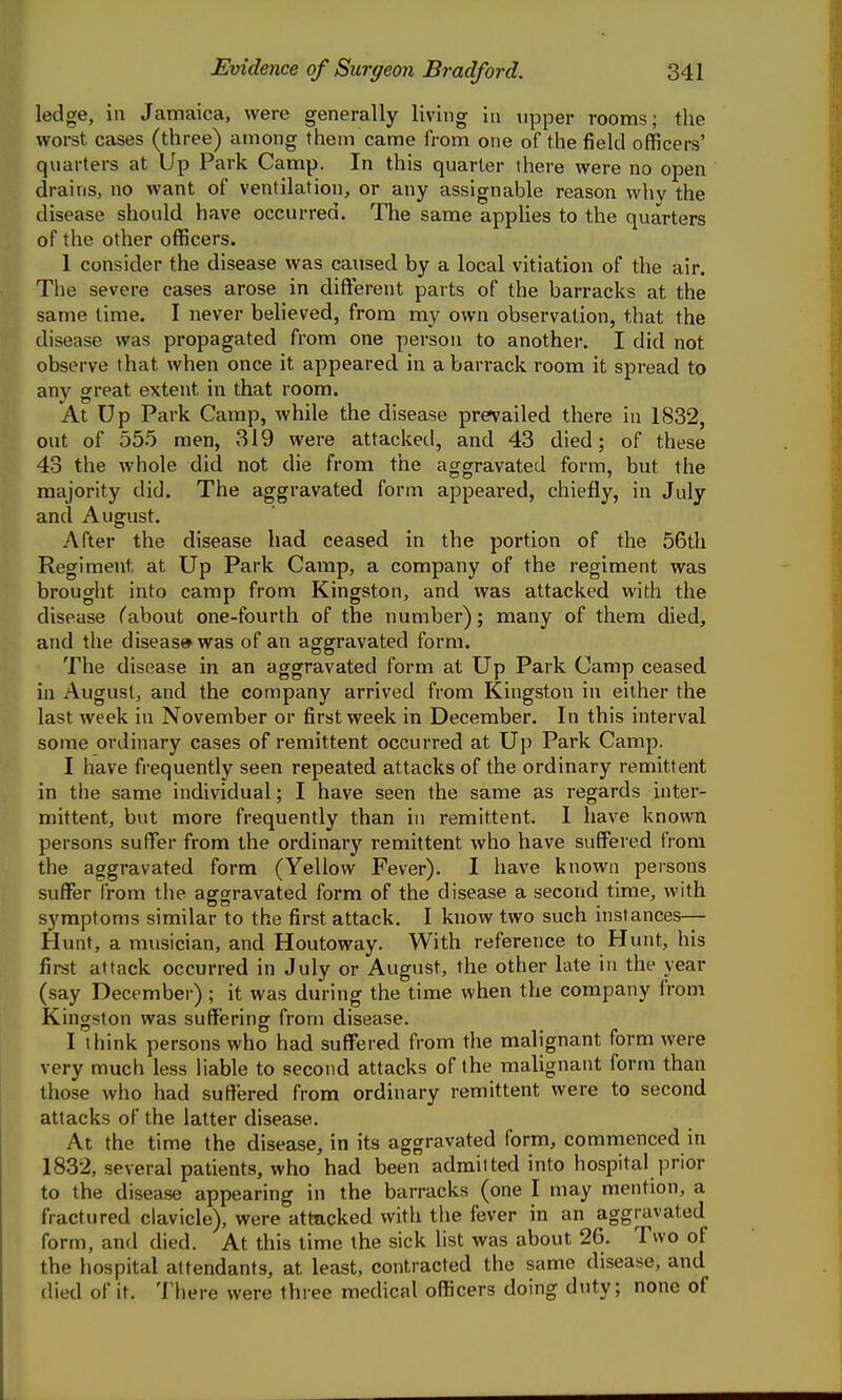 ledge, in Jamaica, were generally living in upper rooms; the worst cases (three) among them came from one of the field officers' quarters at Up Park Camp. In this quarter there were no open drains, no want of ventilation, or any assignable reason why the disease should have occurred. The same applies to the quarters of the other officers. 1 consider the disease was caused by a local vitiation of the air. The severe cases arose in different parts of the barracks at the same time. I never beheved, from my own observation, that the disease was propagated from one person to another. I did not observe that when once it appeared in a barrack room it spread to any great extent in that room. At Up Park Camp, while the disease prevailed there in 1832, out of 555 men, 319 were attacked, and 43 died; of these 43 the whole did not die from the aggravated form, but the majority did. The aggravated form appeared, chiefly, in July and August. After the disease had ceased in the portion of the 56th Regiment at Up Park Camp, a company of the regiment was brought into camp from Kingston, and was attacked with the disease (about one-fourth of the number); many of them died, and the disease was of an aggravated form. The disease in an aggravated form at Up Park Camp ceased in August, and the company arrived from Kingston in either the last Aveek in November or first week in December. In this interval some ordinary cases of remittent occurred at Up Park Camp. I have frequently seen repeated attacks of the ordinary remittent in the same individual; I have seen the same as regards inter- mittent, but more frequently than in remittent. I have known persons suffer from the ordinary remittent who have suffered from the aggravated form (Yellow Fever). I have known persons suffer from the aggravated form of the disease a second time, with symptoms similar to the first attack. I know two such instances— Hunt, a musician, and Houtoway. With reference to Hunt, his first attack occurred in July or August, the other late in the year (say December) ; it was during the time when the company from Kingston was suffering from disease. I think persons who had suffered from the malignant form were very much less liable to second attacks of the malignant form than those who had suffered from ordinary remittent were to second attacks of the latter disease. At the time the disease, in its aggravated form, commenced in 1832, several patients, who had been admitted into hospital prior to the disease appearing in the barracks (one I may mention, a fractured clavicle), were attacked with the fever in an aggravated form, and died. At this time the sick list was about 26. Two of the hospital attendants, at least, contracted the same disease, and died of it. There were three medical officers doing duty; none of
