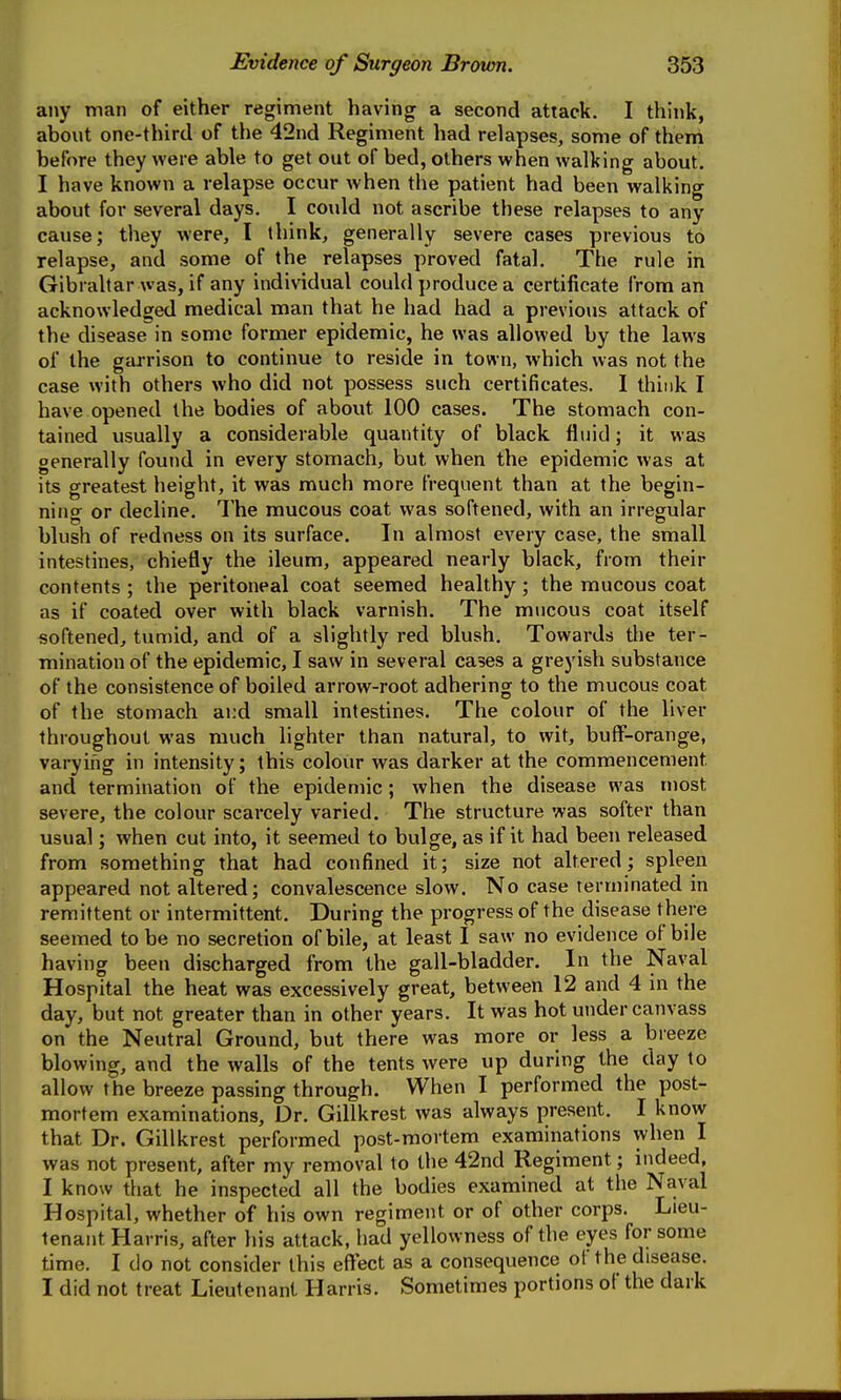 any man of either regiment having a second attack. I think, about one-third of the 42nd Regiment had relapses, some of them before they were able to get out of bed, others when walking about. I have known a relapse occur when the patient had been walking about for several days. I could not ascribe these relapses to any cause; they were, I think, generally severe cases previous to relapse, and some of the relapses proved fatal. The rule in Gibraltar was, if any individual could produce a certificate from an acknowledged medical man that he had had a previous attack of the disease in some former epidemic, he was allowed by the laws of the garrison to continue to reside in town, which was not the case with others who did not possess such certificates. I think I have opened the bodies of about 100 cases. The stomach con- tained usually a considerable quantity of black fluid; it was generally found in every stomach, but when the epidemic was at its greatest height, it was much more frequent than at the begin- ning or decline. The mucous coat was softened, with an irregular blush of redness on its surface. In almost every case, the small intestines, chiefly the ileum, appeared nearly black, from their contents ; the peritoneal coat seemed healthy; the mucous coat as if coated over with black varnish. The mucous coat itself softened, tumid, and of a slightly red blush. Towards the ter- mination of the epidemic, I saw in several cases a greyish substance of the consistence of boiled arrow-root adhering to the mucous coat of the stomach ai:d small intestines. The colour of the liver throughout was much lighter than natural, to wit, buff-orange, varying in intensity; this colour was darker at the commencement and termination of the epidemic; when the disease was most severe, the colour scarcely varied. The structure was softer than usual; when cut into, it seemed to bulge, as if it had been released from something that had confined it; size not altered; spleen appeared not altered; convalescence slow. No case terminated in remittent or intermittent. During the progress of the disease there seemed to be no secretion of bile, at least I saw no evidence of bile having been discharged from the gall-bladder. In the Naval Hospital the heat was excessively great, between 12 and 4 in the day, but not greater than in other years. It was hot under canvass on the Neutral Ground, but there was more or less a breeze blowing, and the walls of the tents were up during the day to allow the breeze passing through. When I performed the post- mortem examinations. Dr. Gillkrest was always present, I know that Dr. Gillkrest performed post-mortem examinations when I was not present, after my removal to the 42nd Regiment; indeed, I know that he inspected all the bodies examined at the Naval Hospital, whether of his own regiment or of other corps. Lieu- tenant Harris, after his attack, had yellowness of the eyes for some time. I do not consider this effect as a consequence of the disease. I did not treat Lieutenant Harris, Sometimes portions of the dark