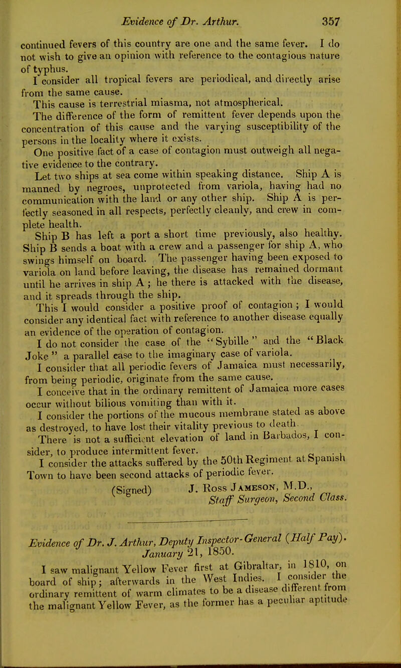 continued fevers of this country are one and the same fever. I do not wish to give an opinion with reference to the contagious nature of typhus. I consider all tropical fevers are periodical, and directly arise from the same cause. This cause is terrestrial miasma, not atmospherical. The difference of the form of remittent fever depends upon the concentration of this cause and the varying susceptibility of the persons in the locality where it exists. One positive fact of a case of contagion must outweigh all nega- tive evidence to the contrary. Let two ships at sea come within speaking distance. Ship A is manned by negroes, unprotected from variola, having had no communication with the land or any other ship. Ship A is per- fectly seasoned in all respects, perfectly cleanly, and crew in com- plete health. Ship B has left a port a short time previously, also healthy. Ship B sends a boat with a crew and a passenger for ship A, who swings himself on board. The passenger having been exposed to variola on land before leaving, the disease has remained dormant until he arrives in ship A ; he there is attacked with the disease, and it spreads through the ship. This I would consider a positive proof of contagion ; I would consider any identical fact with reference to another disease equally an evidence of the operation of contagion. I do not consider the case of the Sybille and the Black Joke  a parallel ease to the imaginary case of variola. I consider that all periodic fevers of Jamaica must necessarily, from being periodic, originate from the same cause. I conceive that in the ordinary remittent of Jamaica more cases occur without bilious vomiting than with it. I consider the portions of the mucous membrane stated as above as destroyed, to have lost their vitality previous to death There is not a sufficient elevation of land in Barbados, 1 con- sider, to produce intermittent fever. _ • i I consider the attacks suffered by the 50th Regiment at Spanish Town to have been second attacks of periodic lever. (Signed) J. Ross Jameson, M.D., ^ ^ Staff Surgeon, Second Class. Evidence of Dr. J. Arthur, Deputy Inspector-General {Half Pay). January 21, 1850. I saw malignant Yellow Fever first at Gibraltar i.i 1810, on board of ship; afterwards in the West Indies. I consider the ordinary remittent of warm climates to be a disease different, from the malignant Yellow Fever, as the former has a peculiar aptitude