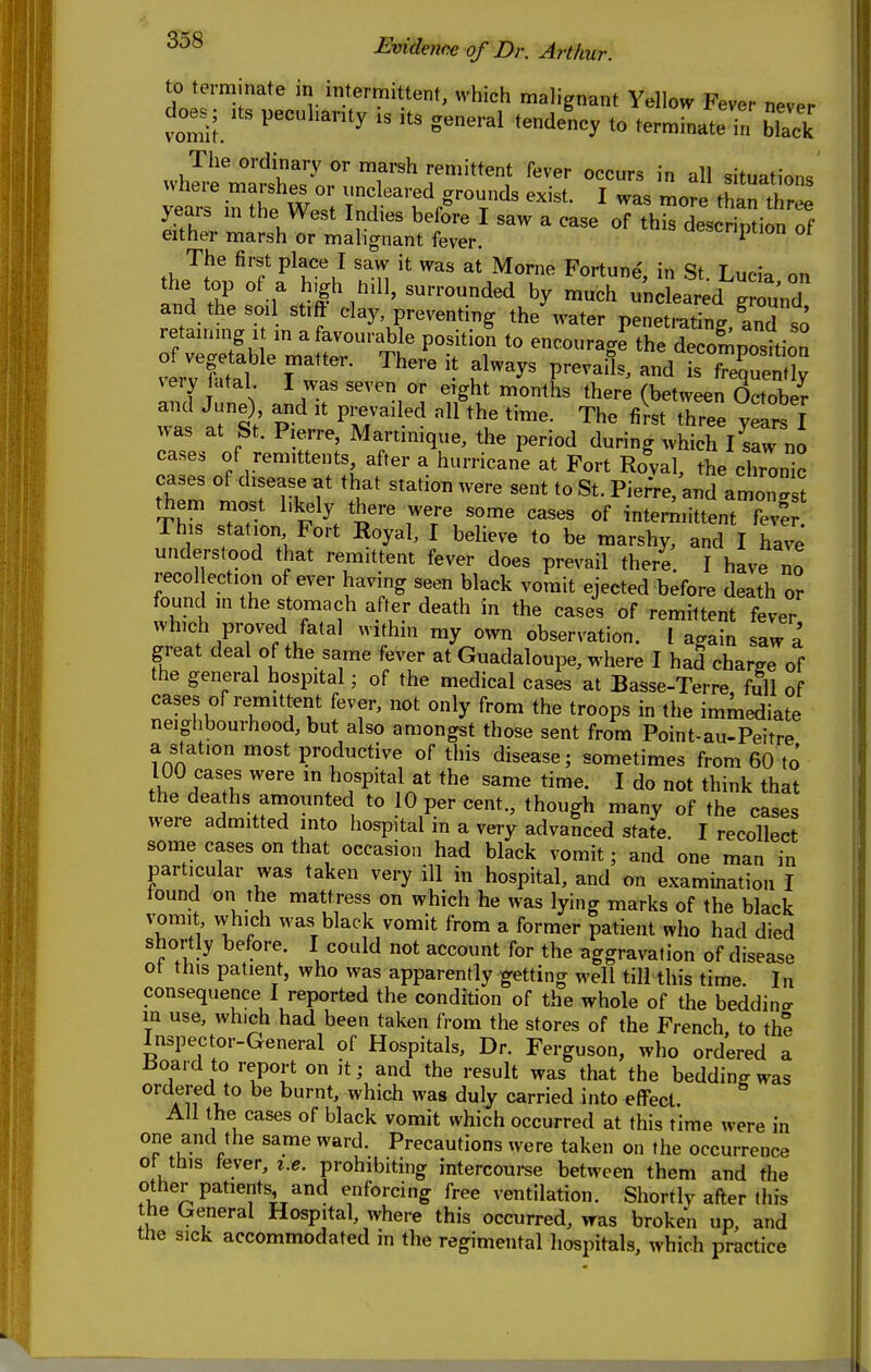 to terminate in imermittent, which malignant Yellow Fever never does; .ts pecuhavty .s .ts general tendeLy to terminate in black The ordinary or marsh remittent fever occurs in all situation. The first place I saw it was at Morne Fortune', in St Lucia on the top of a high hill, surrounded by much uncleared rr^u'nd and the soil st.ft clay, preventing the water penetrating and s ' retaining It in a favourable positiol to encourage^he de7omposUion \ery fatal I was seven or eight months there (between October and June), and it prevailed all the time. The first three years T was at St. Pierre, Martinique, the period during wWch nJ cases of remittents after a hurricane at Fort Roval, the chronic cases of disease at that station were sent to St. Pierre/and amon st them most l.kely there were some cases of intemiittent feve 7 station Fort Royal, I believe to be marshy, and I have understood that remittent fever does prevail there. I have no recollection of ever having seen black vomit ejected before death or found in the stomach after death in the cases of remittent fever which proved fatal withm my own observation. I a^ain saw a great deal of the same fever at Guadaloupe, where I had charge of the general hospital; of the medical cases at Basse-Terre fill of 171 TT^1 fT' ^'•^^ ''^'P' immediate neighbourhood, but also amongst those sent from Point-au-Peitre a station most productive of this disease; sometimes from 60 to 100 cases were m hospital at the same time. I do not think that the deaths amounted to 10 per cent., though many of the cases were admitted into hospital in a very advanced state. I recollect some cases on that occasion had black vomit; and one man in particular was taken very ill in hospital, and on examination I tound on the mattress on which he was lying marks of the black vomit which was black vomit from a former patient who had died shortly before. I could not account for the aggravation of disease ot this patient, who was apparently getting well till this time. In consequence I reported the condition of the whole of the beddincr in use, which had been taken from the stores of the French to the Inspector-General of Hospitals, Dr. Ferguson, who ord'ered a lioard to report on it; and the result was that the beddin<r was ordered to be burnt, which was duly carried into effect.  All the cases of black vomit which occurred at this time were in one and the same ward. Precautions were taken on the occurrence ot this tever, i.e. prohibiting intercoui-se between them and the other patients and enforcing free ventilation. Shortly after this the General Hospital, where this occurred, was broken up, and the sick accommodated in the regimental hospitals, which practice