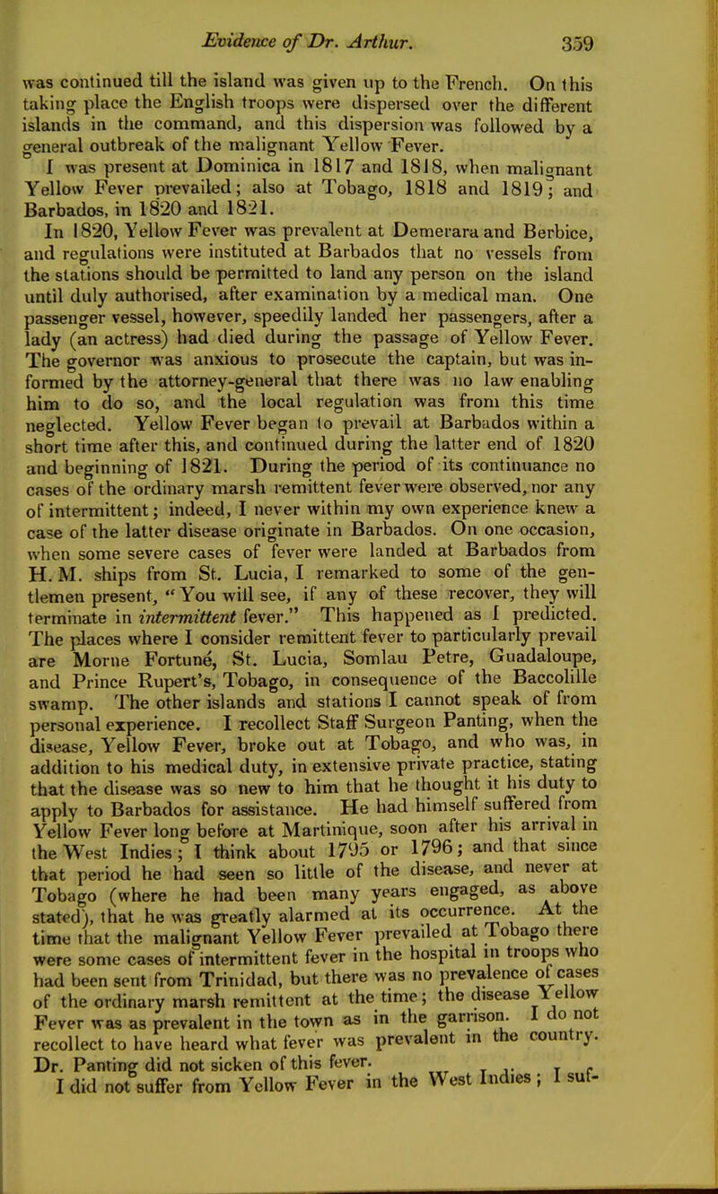 was continued till the island was given up to the French. On this taking place the English troops were dispersed over the different islands in the command, and this dispersion was followed by a general outbreak of the malignant Yellow Fever. I was present at Dominica in 1817 and 1818, when malionant Yellow Fever prevailed; also at Tobago, 1818 and 1819; and Barbados, in 1820 and 1821. In 1820, Yellow Fever was prevalent at Demeraraand Berbice, and regulations were instituted at Barbados that no vessels from the stations should be permitted to land any person on the island until duly authorised, after examination by a medical man. One passenger vessel, however, speedily landed her passengers, after a lady (an actress) had died during the passage of Yellow Fever. The governor was anxious to prosecute the captain, but was in- formed by the attorney-general that there was no law enabling him to do so, and the local regulation was from this time neglected. Yellow Fever began to prevail at Barbados within a short time after this, and continued during the latter end of 1820 and beginning of 1821. During the period of its continuance no cases of the ordinary marsh remittent fever were observed, nor any of intermittent; indeed, I never within my own experience knew a case of the latter disease originate in Barbados. On one occasion, when some severe cases of fever were landed at Barbados from H. M. ships from St. Lucia, I remarked to some of the gen- tlemen present,  You will see, if any of these recover, they will termiiiate in intermittent fever. This happened as 1 predicted. The places where I consider remittent fever to particularly prevail are Morne Fortune, St. Lucia, Somlau Petre, Guadaloupe, and Prince Rupert's, Tobago, in consequence of the Baccolille swamp. The other islands and stations I cannot speak of from personal experience. I recollect Staff Surgeon Panting, when the disease. Yellow Fever, broke out at Tobago, and who was, in addition to his medical duty, in extensive private practice, stating that the disease was so new to him that he thought it his duty to apply to Barbados for assistance. He had himself suffered from Yellow Fever long before at Martinique, soon after his arrival in the West Indies; I think about 1705 or 1796; and that since that period he had seen so little of the disease, and never at Tobago (where he had been many years engaged, as above stated), that he was greatly alarmed at its occurrence At the time that the malignant Yellow Fever prevaded at Tobago there were some cases of intermittent fever in the hospital in troops who had been sent from Trinidad, but there was no prevalence of cases of the ordinary marsh remittent at the time; the disease Yellow Fever was as prevalent in the town as in the garrison. 1 do not recollect to have heard what fever was prevalent m the country. Dr. Panting did not sicken of this fever. I did not suffer from Yellow Fever in the West Indies ; I suf-