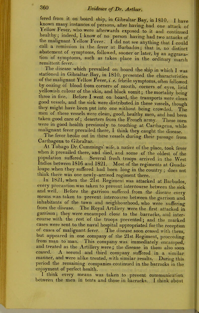 fered from it on board ship, in Gibraltar Bay, in 1810. I have kiiown many instances of persons, after having had one attack of Yellow Fever, who were afterwards exposed to it and continued healthy; indeed, I know of no person having had two attacks of the malignant Yellow Fever. I did not see anything that I could call a remission in the fever at Barbados; that is, no distinct abatement of symptoms, followed, sooner or later, by an aagrava- tion of symptoms, such as takes place in the ordinary marsh remittent fever. The disease which prevailed on board the ship in which I was stationed in Gibraltar Bay, in 1810, presented the characteristics of the malignant Yellow Fever, i. e. febrile symptoms, often followed by oozing of blood from corners of mouth, corners of eyes, livid yellowish colour of the skin, and black vomit; the mortality being three in five. Before I went on board, the transports were clean good vessels, and the sick were distributed in these vessels, though they might have been put into one without being crowded. The men of these vessels were clean, good, healthy men, and had been taken good care of; deserters from the French army. These men were in good health previously to touching at Carihagena, while malignant fever prevailed there, I think they caught the disease. The fever broke out in these vessels during their passacre from Carthagena to Gibraltar. ° At Tobago Dr. Cummings' wife, a native of the place, took fever when it prevailed there, and died, and some of the oldest of the population suffered. Sevei-al fresh troops arrived in the West Indies between 1816 and 1821. Most of the regiments at Guada- loupe when they suffered had been long in the country ; does not think there was one newly-arrived regiment there. In 1821, when the 21st Regiment was attacked at Barbados, every precaution was taken to prevent intercourse between the sick and well. Before the garrison suffered from the disease every means was taken to prevent intercourse between the garrison and inhabitants of the town and neighbourhood, who were suffering from the disease. The Royal Artillery were the first attacked in garrison; they were encamped close to the barracks, and inter- course with the rest of the troops prevented; and the marked cases were sent to the naval hospital appropriated for the reception of cases of malignant fever. The disease soon ceased with them, but appeared in one company of the 21st Regiment, proceeding from man to man. This company was immediately encamped, and treated as the Artillery were; the disease in them also soon ceased. A second and third company suffered in a similar manner, and were alike treated, with similar results. During this period the remaining companies continued in the barracks in the enjoyment of perfect health. 1 think every means was taken to prevent communication between the men in tents and those in barracks. I think about