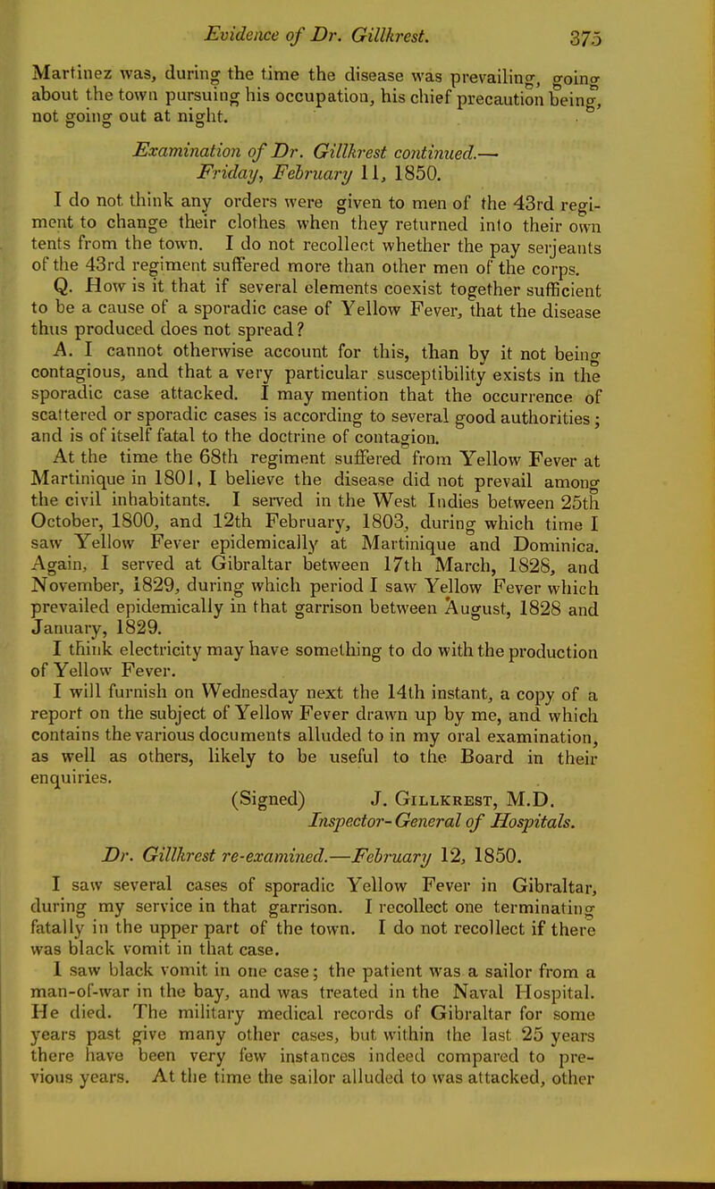 Martinez was, during the time the disease was prevailing, going about the town pursuing his occupation, his chief precaution being, not ffoing out at night. Examination of Dr. Gillkrest continued.— Friday, February 11, 1850. I do not think any orders were given to men of the 43rd regi- ment to change their clothes when they returned into their own tents from the town. I do not recollect whether the pay Serjeants of the 43rd regiment suffered more than other men of the corps. Q. How is it that if several elements coexist together sufficient to be a cause of a sporadic case of Yellow Fever, that the disease thus produced does not spread ? K. I cannot otherwise account for this, than by it not beincr contagious, and that a very particular susceptibility exists in the sporadic case attacked. I may mention that the occurrence of scattered or sporadic cases is according to several good authorities \ and is of itself fatal to the doctrine of contagion. At the time the 68th regiment suffered from Yellow Fever at Martinique in 1801, I believe the disease did not prevail amono- the civil inhabitants. I served in the West Indies between 25th October, 1800, and 12th February, 1803, during which time I saw Yellow Fever epidemically at Martinique and Dominica. Again, I served at Gibraltar between 17th March, 1828, and November, 1829, during which period 1 saw Yellow Fever which prevailed epidemically in that garrison between August, 1828 and January, 1829. I think electricity may have something to do with the production of Yellow Fever. I will furnish on Wednesday next the 14th instant, a copy of a report on the subject of Yellow Fever drawn up by me, and which contains the various documents alluded to in my oral examination, as well as others, likely to be useful to the Board in their enquiries. (Signed) J. Gillkrest, M.D. Inspector- General of Hospitals. Dr. Gillkrest re-examined.—February 12, 1850. I saw several cases of sporadic Yellow Fever in Gibraltar, during my service in that garrison. I recollect one terminating fatally in the upper part of the town. I do not recollect if there was black vomit in that case. 1 saw black vomit in one case; the patient was a sailor from a man-of-war in the bay, and was treated in the Naval Hospital. He died. The military medical records of Gibraltar for some years past give many other cases, but within the last 25 years there have been very few instances indeed compared to pre- vious years. At the time the sailor alluded to was attacked, other