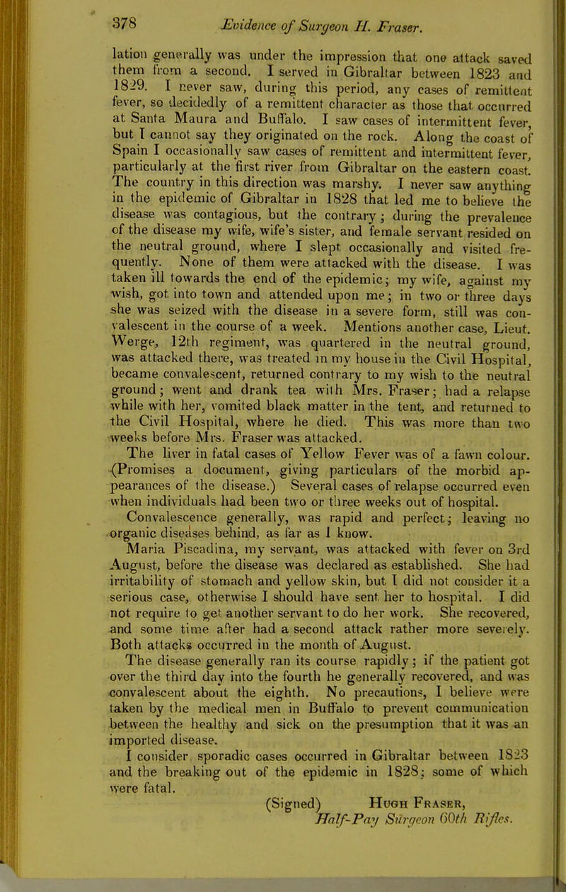 lation generally was under the impression that one attack saved them Irom a second. I served in Gibraltar between 1823 and 1829. I never saw, during this period, any cases of remittent fever, so decidedly of a remittent character as those that occurred at Santa Maura and Buffalo. I saw cases of intermittent fever, but T cannot say they originated on the rock. Along the coast of Spain I occasionally saw cases of remil;tent and intermittent fever, particularly at the first river from GibraUar on the eastern coast! The country in this direction was marshy. I never saw anything in the epidemic of Gibraltar in 1828 that led me to believe the disease was contagious, but the contrary ; during the prevalence of the disease my wife, wife's sister, and female servant resided on the neutral ground, where I slept occasionally and visited fre- quently. None of them were attacked with the disease. I was taken ill towards the end of the epidemic; my wife, against my wish, got into town and attended upon me; in two or three days she was seized with the disease in a severe form, still was con- valescent in the course of a week. Mentions another case, Lieut. Werge, 12th regiment, was quartered in the neutral ground, was attacked there, was treated m ray house in the Civil Hospital, became convalescent, returned contrary to my wish to the neutral ground; went and drank tea with Mrs. Fraser; had a relapse while with her, vomited black matter in the tent, and returned to the Civil Hospital, where he died. This was more than two weeks before Mrs. Fraser was attacked. The liver in fatal cases of Yellow Fever was of a fawn colour. ■(Promises a document, giving particulars of the morbid ap- pearances of the disease.) Several cases of relapse occurred even when individuals had been two or three weeks out of hospital. Convalescence generally, was rapid and perfect; leaving no organic diseases behind, as far as 1 know. Maria Piscadina, my servant, was attacked with fever on 3rd August, before the disease was declared as established. She had irritability of stomach and yellow skin, but T did not consider it a serious case, otherwise I should have sent her to hospital. I did not require to get another servant to do her work. She recovered, and some time after had a second attack rather more seveielv. Both attacks occurred in the month of August. The disease generally ran its course rapidly; if the patient got over the third day into the fourth he generally recovered, and was convalescent about the eighth. No precautions, I believe were taken by the medical men in Buffalo to prevent communication between the healthy and sick on the presumption that it was an imported disease. I consider sporadic cases occurred in Gibraltar between 1823 and the breaking out of the epidemic in 1828; some of which were fatal. (Signed) Hugh Fraser, Half-Pay Surpeon 60t/i Rifles.