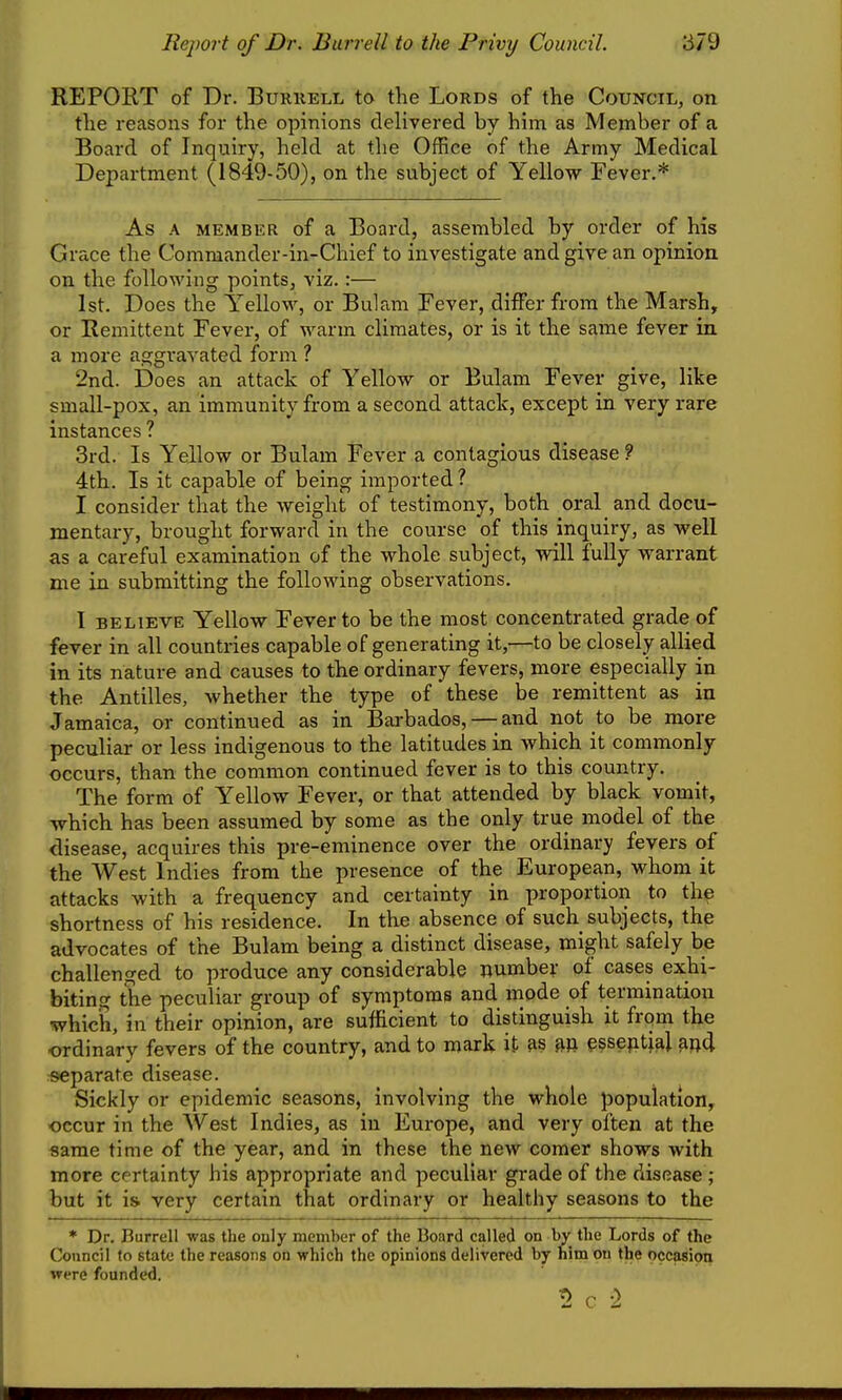 REPORT of Dr. Buruell to the Lords of the Council, on the reasons for the opinions delivered by him as Member of a Board of Inquiry, held at the Office of the Army Medical Department (1849-50), on the subject of Yellow Fever,* As A MEMBER of a Board, assembled by order of his Grace the Commander-in-Chief to investigate and give an opinion on the following points, viz. :— 1st. Does the Yellow, or Bulam Fever, differ from the Marsh, or Remittent Fever, of warm climates, or is it the same fever in a more aggravated form ? 2nd. Does an attack of Yellow or Bulam Fever give, like small-pox, an immunity from a second attack, except in very rare instances ? 3rd. Is Yellow or Bulam Fever a contagious disease ? 4th. Is it capable of being imported ? I consider that the weight of testimony, both oral and docu- mentary, brought forward in the course of this inquiry, as well as a careful examination of the whole subject, will fully warrant me in submitting the following observations. I BELIEVE Yellow Fever to be the most concentrated grade of fever in all countries capable of generating it,—to be closely allied in its nature and causes to the ordinary fevers, more especially in the Antilles, whether the type of these be remittent as in Jamaica, or continued as in Barbados,—-and not to be more peculiar or less indigenous to the latitudes in which it commonly occurs, than the common continued fever is to this country. The form of Yellow Fever, or that attended by black vomit, which has been assumed by some as the only true model of the disease, acquires this pre-eminence over the ordinary fevers of the West Indies from the presence of the European, whom it attacks with a frequency and certainty in proportion to the shortness of his residence. In the absence of such subjects, the advocates of the Bulam being a distinct disease, might safely be challenged to produce any considerable numbe^- of cases exhi- biting the peculiar group of symptoms and mode of termination which, in their opinion, are sufficient to distinguish it from the ordinary fevers of the country, and to mark it as essential find separate disease. Sickly or epidemic seasons, involving the whole population, occur in the West Indies, as in Europe, and very often at the same time of the year, and in these the new comer shows with more cr rtainty his appropriate and peculiar grade of the disease ; but it i& very certain that ordinary or healthy seasons to the * Dr. Burrell was the only member of the Board called on by the Lords of the Council to state the reasons on which the opinions delivered by him on the occasion were founded.