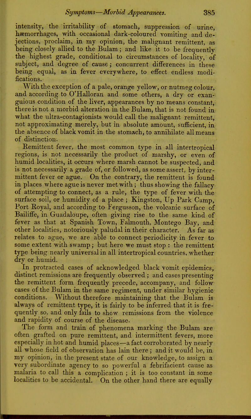 intensity, the irritability of stomach, suppression of urine, hsemorrhages, with occasional dark-coloured vomiting and de- jections, proclaim, in my opinion, the malignant remittent, as being closely allied to the Bulam; and like it to be frequently the highest grade, conditional to circumstances of locality, of subject, and degree of cause; concurrent differences in these being equal, as in fever everywhere, to effect endless modi- fications. With the exception of a pale, orange yellow, or nutmeg colour, and according to O'Halloran and some others, a dry or exan- guious condition of the liver, appearances by no means constant, there is not a morbid alteration in the Bulam, that is not found in what the ultra-contagionists would call the malignant remittent, not approximating merely, but in absolute amount, sufficient, in the absence of black vomit in the stomach, to annihilate all means of distinction. Remittent fever, the most common type in all intertropical regions, is not necessarily the product of marshy, or even of humid localities, it occurs where marsh cannot be suspected, and is not necessarily a grade of, or followed, as some assert, by inter- mittent fever or ague. On the contrary, the remittent is found in places where ague is never met with; thus showing the fallacy of attempting to connect, as a rule, the type of fever with the surface soil, or humidity of a place ; Kingston, Up Park Camp, Port Royal, and according to Fergusson, the volcanic surface of Bailiffe, in Guadaloupe, often giving rise to the same kind of fever as that at Spanish Town, Falmouth, Montego Bay, and other localities, notoriously paludal in their character. As far as relates to ague, we are able to connect periodicity in fever to some extent with swamp; but here we must stop : the remittent type being nearly universal in all intertropical countries, whether dry or humid. In protracted cases of acknowledged black vomit epidemics, distinct remissions are frequently observed; and cases presenting the remittent form frequently precede, accompany, and follow cases of the Bulam in the same regiment, under similar hygienic conditions. Without therefore maintaining that the Bulam is always of remittent type, it is fairly to be inferred that it is fre- quently so, and only fails to show remissions from the violence and rapidity of course of the disease. The form and train of phenomena marking the Bulam are often grafted on pure remittent, and intermittent fevers, more especially in hot and humid places—a fact corroborated by nearly aU whose field of observation has lain there ; and it would be, in my opinion, in the present state of our knowledge, to assign a very subordinate agency to so powerful a febrifacient cause as malaria to call this a complication ; it is too constant in some localities to be accidental. On the other hand there are equally