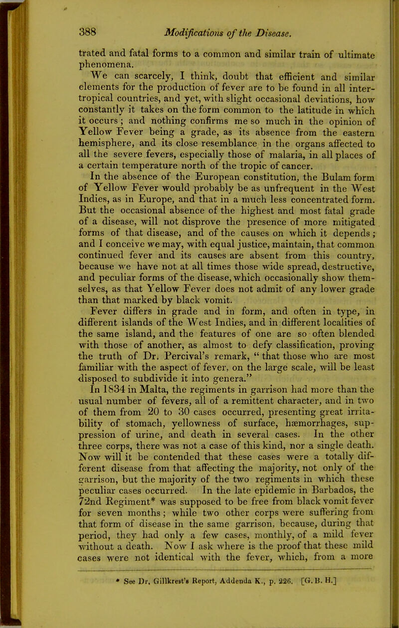 trated and fatal forms to a common and similar train of ultimate phenomena. We can scarcely, I think, doubt that efficient and similar elements for the production of fever are to be found in all inter- tropical countries, and yet, with slight occasional deviations, how constantly it takes on the form common to the latitude in which it occurs; and nothing confirms me so much in the opinion of Yellow Fever being a grade, as its absence from the eastern hemisphere, and its close resemblance in the organs affected to all the severe fevers, especially those of malaria, in all places of a certain temperature north of the tropic of cancer. In the absence of the European constitution, the Bulam form of Yellow Fever would probably be as unfrequent in the West Indies, as in Europe, and that in a much less concentrated form. But the occasional absence of the highest and most fatal grade of a disease, will not disprove the presence of more mitigated forms of that disease, and of the causes on which it depends; and I conceive we may, with equal justice, maintain, that common continued fever and its causes are absent from this country, because we have not at all times those wide spread, destructive, and peculiar forms of the disease, which occasionally show them- selves, as that Yellow Eever does not admit of any lower grade than that marked by black vomit. Fever differs in grade and in form, and often in type, in different islands of the West Indies, and in different localities of the same island, and the features of one are so often blended with those of another, as almost to defy classification, proving the truth of Dr. Percival's remark,  that those who are most familiar with the aspect of fever, on the large scale, will be least disposed to subdivide it into genera. In 1834 in Malta, the regiments in garrison had more than the usual number of fevers, all of a remittent character, and in two of them from 20 to 30 cases occurred, presenting great irrita- bility of stomach, yellowness of surface, haemorrhages, sup- pression of urine, and death in several cases. In the other three corps, there was not a case of this kind, nor a single death. Now will it be contended that these cases were a totally dif- ferent disease from that affecting the majority, not only of the garrison, but the majority of the two regiments in which these peculiar cases occurred. In the late epidemic in Barbados, the 72nd Regiment* was supposed to be free from black vomit fever for seven months; while two other corps were suffering from that form of disease in the same garrison, because, during that period, they had only a few cases, monthly, of a mild fever without a death. Now I ask where is the proof that these mild cases were not identical with the fever, which, from a more * See Dr. Gillkrest's Report, Addenda K., p. 226. [G.Ii. H.]