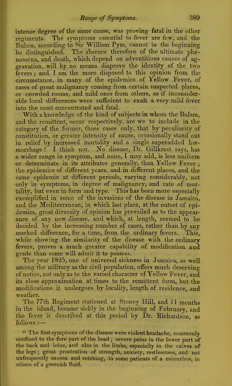 intense degree of the same cause, was proving fatal in the other regiments. The symptoms essential to fever are few, and the Bulam, according to Sir William Pym, cannot in the beginning be distinguished. The absence therefore of the ultimate phe- nomena, and death, which depend on adventitious causes of ag- gravation, will by no means disprove the identity of the two fevers ; and I am the more disposed to this opinion from the circumstance, in many of the epidemics of Yellow Fever, of cases of great malignancy coming from certain suspected places, or crowded rooms, and mild ones from others, as if inconsider- able local differences were sufficient to exalt a very mild fever into the most concentrated and fatal. With a knowledge of the kind of subjects in whom the Bulam, and the remittent, occur respectively, are we to include in the category of the former, those cases only, that by peculiarity of constitution, or greater intensity of cause, occasionally stand out in relief by increased mortality and a single superadded hoe- morrhage? I think not. No disease. Dr. Gillkrest says, has a wider range in symptom, and none, I may add, is less uniform or determinate in its attributes generally, than Yellow Fever ; the epidemics of different years, and in different places, and the same epidemic at different periods, varying considerably, not only in symptoms, in degree of malignancy, and rate of mor- tality, but even in form and type. This has been more especially exemplified in some of the invasions of the disease in Jamaica, and the Mediterranean, in which last place, at the outset of epi- demics, great diversity of opinion has prevailed as to the appear- ance of any new disease, and which, at length, seemed to be decided by the increasing number of cases, rather than by any marked difference, for a time, from the ordinary fevers. This, while showing the similarity of the disease with the ordinary fevers, proves a much greater capability of modification and grade than some will admit it to possess. The year 18*25, one of universal sickness in Jamaica, as well among the military as the civil population, offers much deserving of notice, not only as to the varied character of Yellow Fever, and its close approximation at times to the remittent form, but the modifications it undergoes by locality, length of residence, and weather. The 77th Regiment stationed at Stoney Hill, and 11 months in the island, became sickly in the beginning of February, and the fever is described at this period by Dr. Richardson, as follows :—  The first symptoms of the disease were violent headache, commonly confined to the fore part of the head; severe pains in the lower part of the back and loins, and also in the limbs, especially in the calves of the legs; great prostration of strength, anxiety, restlessness, and not unfrequently nausea and retching, ia some patients of a colourless, in others of a greenish fluid.