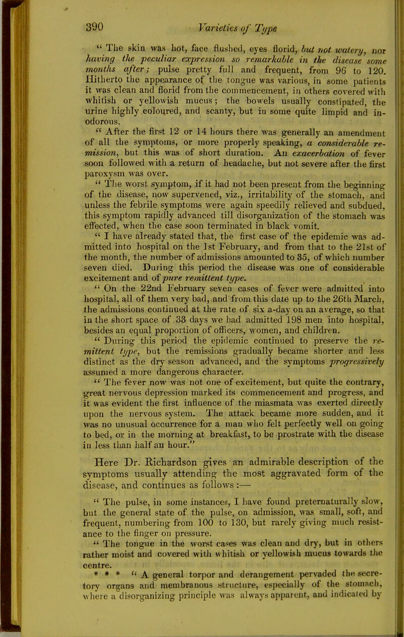 «' The skin was hot, face flushed, eyes florid, bul not watery, not having the peculiar expression so remarkable in the disease some months after; pulse pretty full and frequent, from 96 to 120. Hitherto the appearance of the tongue was various, in some patients it was clean and florid from the commencement, in others covered with whitish or yellowish mucus? the bowels usually constipated, the urine highly coloured, and scanty, but in some quite limpid and in- odorous.  After the first 12 or 14 hours there was generally an amendment of all the symptoms, or more properly speaking, a considerable re- mission, but this was of short duration. An exacerbation of fever soon followed witli a return of headache, but not severe after the first paroxysm was over.  The worst symptom, if it had not been present from the beginning of the disease, now supervened, viz., irritability of the stomach, and unless the febrile symptoms were again speedily relieved and subdued, this symptom rapidly advanced till disorganization of the stomach was eflfected, when the case soon terminated in black vomit.  I have already stated that, the first case of the epidemic was ad- mitted into hospital on the 1st February, and from that to the 21st of the month, the number of admissions amounted to 35, of which immber seven died. During this period the disease was one of considerable excitement and of pure remittent type.  On the 22nd February seven cases of fever were admitted into hospital, all of them very bad, and from this date up to the 26th March, the admissions continued at the rate of six a-day on an average, so that in the short space of 33 days we had admitted 198 men into hospital, besides an equal proportion of officers, women, and children.  During this period the epidemic continued to preserve the re- mittent type, but the remissions gradually became shorter and less distinct as the dry season advanced, and the symptoms progressively assumed a more dangerous character.  The fever now was not one of excitement, but quite the contrary, great nervous depression marked its commencement and progress, and it was evident the first influence of the miasmata was exerted directly upon the nervous system. The attack became more sudden, and it was no unusual occurrence for a man wiio felt perfectly well on going to bed, or in the morning at breakfast, to be prostrate with the disease in less than half an hour. Here Dr. Richardson gives an admirable description of the symptoms usually attending the most aggravated form of the disease, and continues as follows:—  The pulse, in some instances, I have found preternaturally slow, but the general state of the pulse, on admission, was small, soft, and frequent, numbering from 100 to 130, but rarely giving much resist- ance to the finger on pressure.  The tongue in the worst caries was clean and dry, but in others rather moist and covered witli whitish or yellowish mucus towards the centre. * » * ti general torpor and derangement pervaded the secre- tory organs and membranous structure, especially of the stomach, wliere a disorganizing principle was always apparent, and indicated by