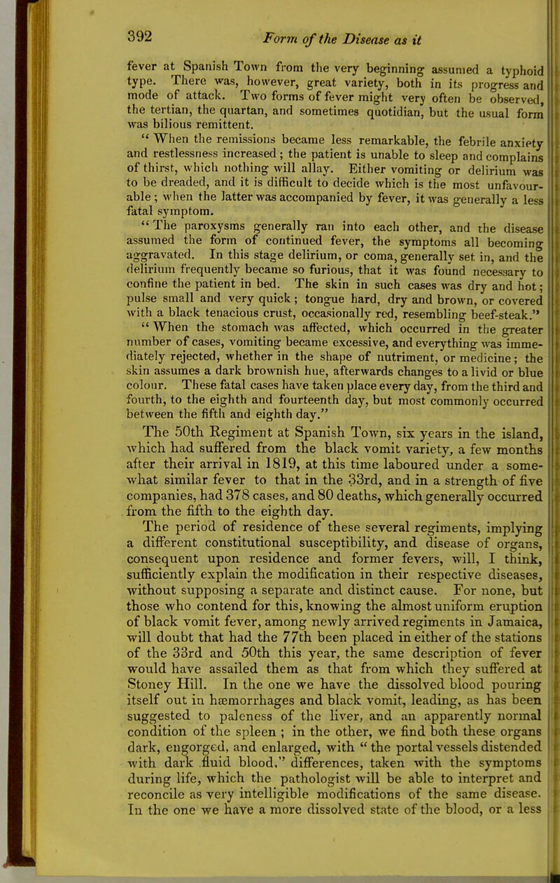 Form of the Disease as it fever at Spanish Town from the very beginning assumed a typhoid type. There was, however, great variety, both in its progress and mode of attack. Two forms of fever might very often be observed the tertian, the quartan, and sometimes quotidian, but the usual form' was bilious remittent.  When the remissions became less remarkable, the febrile anxiety and restlessness increased; the patient is unable to sleep and complains of thirst, which nothing will allay. Either vomiting or delirium was to be dreaded, and it is difficult to decide which is the most unfavour- able ; when the latter was accompanied by fever, it was generally a less fatal symptom. The paroxysms generally ran into each other, and the disease assumed the form of continued fever, the symptoms all becoming- aggravated. In this stage delirium, or coma, generally set in, and the delirium frequently became so furious, that it was found neces!iary to confine the patient in bed. The skin in such cases was dry and hot; pulse small and very quick ; tongue hard, dry and brown, or covered with a black tenacious crust, occasionally red, resembling beef-steak.  When the stomach was affected, which occurred in the greater number of cases, vomiting became excessive, and everything was imme- diately rejected, whether in the shape of nutriment, or medicine; the skin assumes a dark brownish hue, afterwards changes to a livid or blue colour. These fatal cases have taken place every day, from the third and fourth, to the eighth and fourteenth day, but most commonly occurred between the fifth and eighth day. The 50th Regiment at Spanish Town, six years in the island, Avhich had suffered from the black vomit variety, a few months after their arrival in 1819, at this time laboured under a some- what similar fever to that in the 33rd, and in a strength of five companies, had 378 cases, and 80 deaths, which generally occurred from the fifth to the eighth day. The period of residence of these several regiments, implying a different constitutional susceptibility, and disease of organs, consequent upon residence and former fevers, will, I think, sufficiently explain the modification in their respective diseases, without supposing a separate and distinct cause. For none, but those who contend for this, knowing the ahnost uniform eruption of black vomit fever, among newly arrived regiments in Jamaica, will doubt that had the 77th been placed in either of the stations of the 33rd and 50th this year, the same description of fever would have assailed them as that from which they suffered at Stoney Hill. In the one we have the dissolved blood pouring itself out in haemorrhages and black vomit, leading, as has been suggested to paleness of the liver, and an apparently normal condition of the spleen ; in the othei', we find both these organs dark, engorged, and enlarged, with  the portal vessels distended with dark fluid blood, differences, taken with the symptoms during life, which the pathologist will be able to interpret and reconcile as very intelligible modifications of the same disease. In the one we have a more dissolved state of the blood, or a less