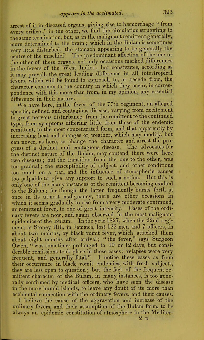 appears in the acclimated. arrest of it in diseased organs, giving rise to haemorrhage  from every orificein the other, we find the circulation struggling to the same termination, but, as in the malignant remittent generally, more determined to the brain; which in the Bulam is sometimes very little disturbed, the stomach appearing to be generally the centre of the mischief. The predominant affection of the one or the other of these organs, not only occasions marked differences in the fevers of the West Indies ; but constitutes, according as it may prevail, the great leading difference in all intertropical fevers, which will be found to approach to, or recede from, the character common to the country in which they^ occur, in corres- pondence with this more than from, in my opinion, any essential difference in their nature. We have here, in the fever of the 77th regiment, an alleged specific, defined and contagious disease, varying from excitement to great nervous disturbance, from the remittent to the continued type, from symptoms differing little from those of the endemic remittent, to the most concentrated form, and that apparently by increasing heat and changes of weather, which may modify, but can never, as here, so change the character and arrest the pro- gress of a distinct and contagious disease. The advocates for the distinct nature of the Bulam, may contend there were here two diseases; but the transition from the one to the other, was too gradual; the susceptibility of subject, and other conditions too much on a par, and the influence of atmospheric causes too palpable to give any support to such a notion. But this is only'one of the many instances of the remittent becoming exalted to the Bulam; for though the latter frequently bursts forth at once in its utmost malignancy, there are other occasions in which it seems gradually to rise from a very moderate continued, or remittent fever, to one of great intensity. Cases of the ordi- nary fevers are now, and again observed in the most malignant epidemics of the Bulam. In the year 1827, when the 22nd regi- ment, at Stoney Hill, in Jamaica, lost 122 men and 7 officers, in about two months, by black vomit fever, which attacked them about eight months after arrival; the fever, says Surgeon Owen, was sometimes prolonged to 10 or 12 days, but consi- derable remissions took place in these cases; relapses were very frequent, and generally fatal.'' I notice these cases as from their occurrence in black vomit endemics, with fresh subjects, they are less open to question; but the fact of the frequent re- mittent character of the Bulam, in many instances, is too gene- rally confirmed by medical officers, who have seen the disease in the more humid islands, to leave any doubt of its more than accidental connection with the ordinary fevers, and their causes. I believe the cause of the aggravation and increase of the ordinary fevers, and their assumption of the Bulam form, to be always an epiclemic constitution of atmosphere in the Mediter- 2 D