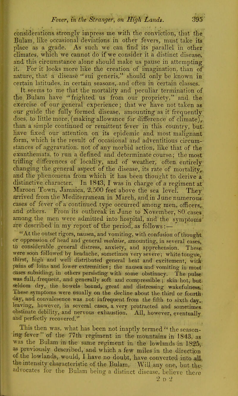 considerations strongly impress me with the conviction, that the Bulam, like occasional deviations in other fevers, must take its place as a grade. As such we can find its parallel in other climates, which we cannot do if we consider it a distinct disease, and this circumstance alone should make us pause in attempting it. For it looks more like the creation of imagination, than of nature, that a disease  sui generis, should only be known in certain latitudes, in certain seasons,.and often in certain classes. It seems to me that the mortality and peculiar termination of the Bulam have frighted us from our propriety, and the exercise of our general experience; that we have not taken as our guide the fully formed disease, amounting as it frequently does, to little more, (making allowance for difference of climate), than a simple continued or remittent fever in this country, but- have fixed our attention on its epidemic and most malignant form, which is the result of occasional and adventitious circum- stances of aggravation, not of any morbid action, like that of the exanthemata, to run a defined and determinate course; the most trifling differences of locality, and of weather, often entirely changing the general aspect of the disease, its rate of mortality^, and the phenomena from which it has been thought to derive k distinctive character. In 1843, I was in charge of a regiment at Maroon Town, Jamaica, 2,500 feet above the sea level. They arrived from the Mediterranean in March, andin June numerous, cases of fever of a continued type occurred among men, oflScers^, and others. From its outbreak in June to November, 80 cases, among the men were admitted into hospital, and the symptoms' are described in my report of the period, as follows :— At the outset rigors, nausea, and vomiting, with confusion of thought or oppression of head and general malaise, amounting, in several cases, to considerable general distress, anxiety, and apprehension. These were soon followed by headache, sometimes very severe; white tongu'e, thirst, high and well distributed general heat and excitement, witfe pains of loins and lower extremities; the nausea and vomiting in most cases subsiding, in others persisting with some obstinacy. The pulse was full, frequent, and generally soft and compressible ; skin hot, but. seldom dry, the bowels bound, great and distressing wakefulnessi; These symptoms were usually on the decline about the third or fourth day, and convalesence was not infrequent from the fifth to sixth day. leaving, however, in several cases, a very protracted and sometimes obstinate debility, and nervous exhaustion. All, however, eventually and perfectly recovered. This then was, what has been not inaptly termed  the season- ing fever of the 77th regiment in the mountains in 1843, as was the Bulam in the same regiment in the lowlands in 1825, as previously described, and which a few miles in the direction of the lowlands, would, I have no doubt, have converted into ,all^ the mtensity characteristic of the Bulam, Will any one, but tho- advocatcs for the Bulam being a distinct disease, believe there
