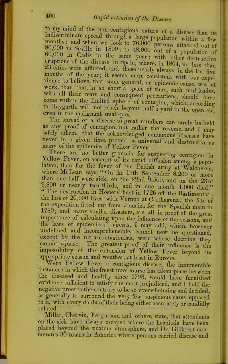 to my mind of the non-contagious nature of a disease than if« indiscnmmate spread through a large population vTthba^^^^^^ 80°000 'i M^ ll^T P^^^^^ -backed out of 60 000 Z cf^ '° °f ^ population of 60,000 m Cadiz in the same year; with other destructive eruptions of the disease m Spain, where, in 1804, no le-^s than 23 cities were afflicted, and these nearly always in the last five months of the year; it seems more consistent with our exne- rience to believe, that some general, or epidemic cause, was at work, han that in so short a space of time, such multitudes, with all their lears and consequent precautions, should have come within the hmited sphere of contagion, which, according to Haygarth, will not reach beyond half a yard in the open air even m the malignant small-pox. ' The spread of a disease to great numbers can rarely be held as any proof of contagion, but rather the reverse, and I may sately aftirm, that the acknowledged contagious 'diseases have never, in a given time, proved so universal and destructive as many ot the epidemics of Yellow Fever, There are no better grounds for suspecting contagion in Yellow Fever, on account of its rapid diffusion among a popu- lation, than for the fever of the British army at Walchein where McLean says, « On the 17th September 8,200 or more than one-half were sick, on the 22nd 9,500, and on the 23rd 9,800 or nearly two-thirds, and in one month 1,000 died   The destruction in Hosiers' fleet in 1726 the Bastimentos • the loss of 20,000 lives with Vernon at Carthagena; the fate of the expedition fitted out from Jamaica for the Spanish main in 1780; and many similar disasters, are all in proof of the o-reat importance of calculating upon the influence of the seasonsrand the laws of epidemicsagents, I may add, which, however undefined and incomprehensible, cannot now be questioned, except by the ultra-contagionists, with whose doctrine they cannot square. The greatest proof of their influence is the impossibility of the extension of Yellow Fever beyond its appropriate season and weather, at least in Europe. Were Yellow Fever a contagious disease, the innumerable instances in which the freest intercourse has taken place between the diseased and healthy since 1793, would have furnished evidence sufficient to satisfy the most prejudiced, and I hold the negative proof to the contrary to be so overwhelming and decided, as generally to surround the very few suspicious cases opposed to it, with every doubt of their being either accurately or candidly related. Millar, Chervin, Fergusson, and others, state, that attendants on the sick have always escaped where the hospitals have been placed beyond the noxious atmosphere, and Dr. Gillkrest enu- merates 30 towns in America where persons carried disease and