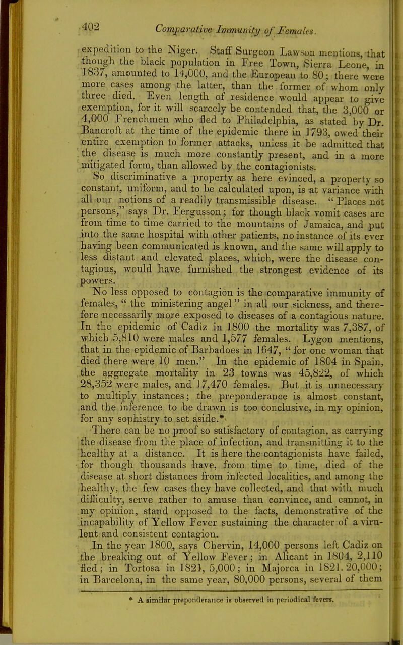 Comj^arative Immunity of Females. expedition to the Niger. Staff Surgeon Lawsou mentions, that though the bhick popuh^tion in Free Town, Sierra Leone, in .]837, amounted to 1^1,000, and the European to 80; there were more cases among .the latter, than the former of whom only three died. Even length of residence would appear to give exemption, for it will scarcely be contended that, the 3,000 or 4,000 Frenchmen who fled to Philadelphia, as stated by Dr. Bancroft at the time of the epidemic there in J 793, owed their entu-e^ exemption to former attacks, unless it be admitted that the^ disease is much more constantly present, and in a more ^.mitigated form, than allowed by the contagionists. So discriminative a property as here evinced, a property so constant, uniform, and to be calculated upon, is -at variance with all our notions of a readily transmissible disease.  Places not persons, says_ Dr. Fergusson; foa* though black vomit cases are from time to time carried to the mountains of Jamaica, and put into the same hospital with other patients, no instance of its ever having been communicated is known, and the same will apply to less distant and elevated places, which, were the disease con- tagious, would have furnished the strongest evidence of its powers. No less opposed to contagion is the comparative immunitv of females,  the ministering angel in all our sickness, and there- fore necessarily more exposed to diseases of a contagious nature. In the epidemic of Cadiz in 1800 the mortality was 7,387, of which 5,810 were males and 1,577 females. Lygon mentions, that in the epidemic of Barbadoes in 1647,  for one woman that died there were 10 men. In the epidemic of 1804 in Spain, the aggregate mortality in 23 towns was 45,822, of which 28,352 were males, and 1 7,470 females. But it is unnecessary to multiply instances; the preponderance is almost constant, and the inference to be di-awn is too conclusive, in my opinion, for any sophistry to set aside.*' There can be no proof so satisfactory of contagion, as carrying the disease from tlie place of infection, and transmitting it to the healthy at a distance. It is here the contagionists have failed, for though thousands have, from time to time, died of the disease at short distances from infected localities, and among the healthy, the few cases they have collected, and that with much difficulty, serve zather to amuse than convince, and cannot, in my opinion, stand opposed to the facts, demonstrative of the incapability of Yellow Fever sustaining the character of a viru- lent and consistent contagion. In the year 1800, says Chervin, 14,000 persons left Cadiz on the breaking out of Yellow Fever; in Alicant in 18U4, 2,110 fled; in Tortosa in 1821, 5,000; in Majorca in 1821.20,000; in Barcelona, in the same year, 80,000 persons, several of them * A limiiar preponderance is observed in periodical fevers.