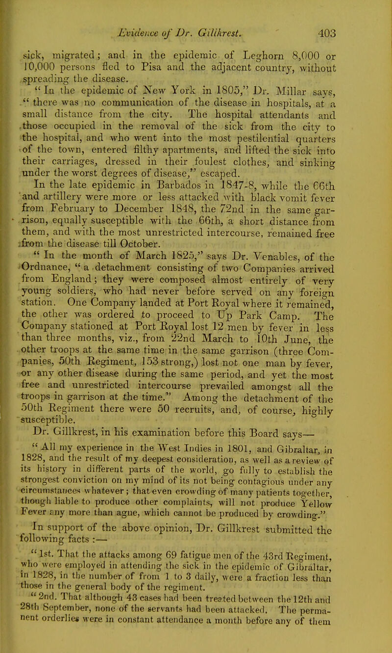 sick, migrated; and in the epidemic- of Leghorn 8,000 or J 0,000 persons fled to Pisa and the adjacent country, without spi'eading the disease.  In the epidemic of New York in 1805, Dr. Millar says,  there was no communication of the disease in hospitals, at a small distance from the city. The hospital attendants and .those occupied in the removal of the sick from the city to the hospital, and who went into the most pestilential quarters of the town, entered filthy apartments, and lifted the sick into their carriages, dressed in their foulest clothes, and sinking under the worst degrees of disease, escaped. In the late epidemic in Barbados in 1847-8, while the 66th and artillery were more or less attacked with black vomit fever from February to December 1848, the 72nd in the same gar- rison, equally susceptible with the 66th, a short distance from them, and with the most unrestricted intercourse, remained free .from the disease till October.  In the month of March 1825, says Dr. Venables, of the Ordnance,  a detachment consisting of two Companies arrived from England; they were composed almost entirely of very young soldiers, who had never before served on any foreign station. One Company landed at Port Royal where it remained, the other was ordered to proceed to Up Park Camp. The Company stationed at Port Royal lost 12 men by fever in less than three months, viz., from 22nd March to lOth June, the other troops at the same time in the same garrison (three Com- panies, 50th Regiment, 153 strong,) lost not one man by fever, or any other disease during the same period, and yet the most free and unrestricted intercourse prevailed amongst all the troops in garrison at the time. Among the detachment of the 50th Regiment there were 50 recruits, and, of course,, highly susceptible. Dr. Gilikrest, in his examination before this Board says—  All my experience in the West Indies in 1801, and Gibraltar, in 1828, and the result of my deepest consideration, as well as arevie.w of its history in different parts of the world, go fully to establish the strongest conviction on my mind of its not being contagious under any circumstancen whatever; that even crowding of many patients too-etlier though liable to produce other complaints, will not jsroduce Yellow Fever any more than ague, which caimot be produced by crowding. •In support of the above opinion. Dr. Gilikrest submitted the following facts :—  1st. That the attacks among 69 fatigue men of the 43rd Regiment, who were employed in attending the sick in the epidemic of Gibraltar, in 1828, in the number of from 1 to 3 daily, were a fraction less thaji those in the general body of the regiment.  2nd. That although 43 cases had been treated between the 12th and 28th September, none of the servants had been attacked. The perma- nent orderlies were in constant attendance a month before any of them