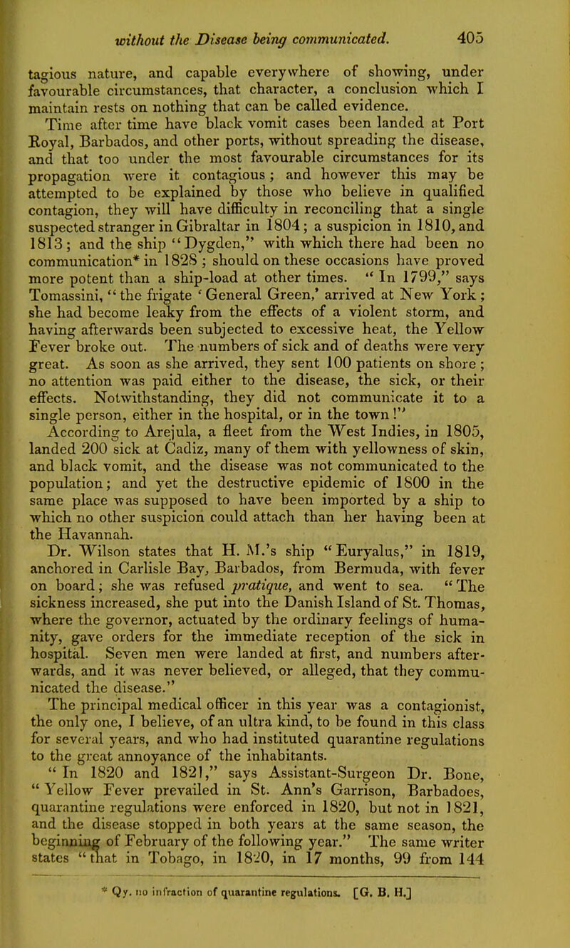 tagious nature, and capable everywhere of showing, under favourable circumstances, that character, a conclusion which I maintain rests on nothing that can be called evidence. Time after time have black vomit cases been landed at Port Boyal, Barbados, and other ports, without spreading the disease, and that too under the most favourable circumstances for its propagation were it contagious; and however this may be attempted to be explained by those who believe in qualified contagion, they will have difficulty in reconciling that a single suspected stranger in Gibraltar in 1804; a suspicion in 1810, and 1813; and the ship  Dygden, with which there had been no communication* in 182S ; should on these occasions have proved more potent than a ship-load at other times.  In 1799, says Tomassini, the frigate 'General Green,' arrived at New York; she had become leaky from the effects of a violent storm, and having afterwards been subjected to excessive heat, the Yellow Fever broke out. The numbers of sick and of deaths were very great. As soon as she arrived, they sent 100 patients on shore ; no attention was paid either to the disease, the sick, or their effects. Notwithstanding, they did not communicate it to a single person, either in the hospital, or in the town ! According to Arejula, a fleet from the West Indies, in 1805, landed 200 sick at Cadiz, many of them with yellowness of skin, and black vomit, and the disease was not communicated to the population; and yet the destructive epidemic of 1800 in the same place was supposed to have been imported by a ship to which no other suspicion could attach than her having been at the Havannah. Dr. Wilson states that H. M.'s ship Euryalus, in 1819, anchored in Carlisle Bay, Barbados, from Bermuda, with fever on board; she was refused pratique, and went to sea.  The sickness increased, she put into the Danish Island of St. Thomas, where the governor, actuated by the ordinary feelings of huma- nity, gave orders for the immediate reception of the sick in hospital. Seven men were landed at first, and numbers after- wards, and it was never believed, or alleged, that they commu- nicated the disease. The principal medical officer in this year was a contagionist, the only one, I believe, of an ultra kind, to be found in this class for several years, and who had instituted quarantine regulations to the great annoyance of the inhabitants.  In 1820 and 1821, says Assistant-Surgeon Dr. Bone,  Yellow Fever prevailed in St. Ann's Garrison, Barbadoes, quarantine regulations were enforced in 1820, but not in 1821, and the disease stopped in both years at the same season, the beginning of February of the following year. The same writer states i^at in Tobago, in 1820, in 17 months, 99 from 144 * Qy, 110 infraction of quarantine regulations. [G. B, H.]