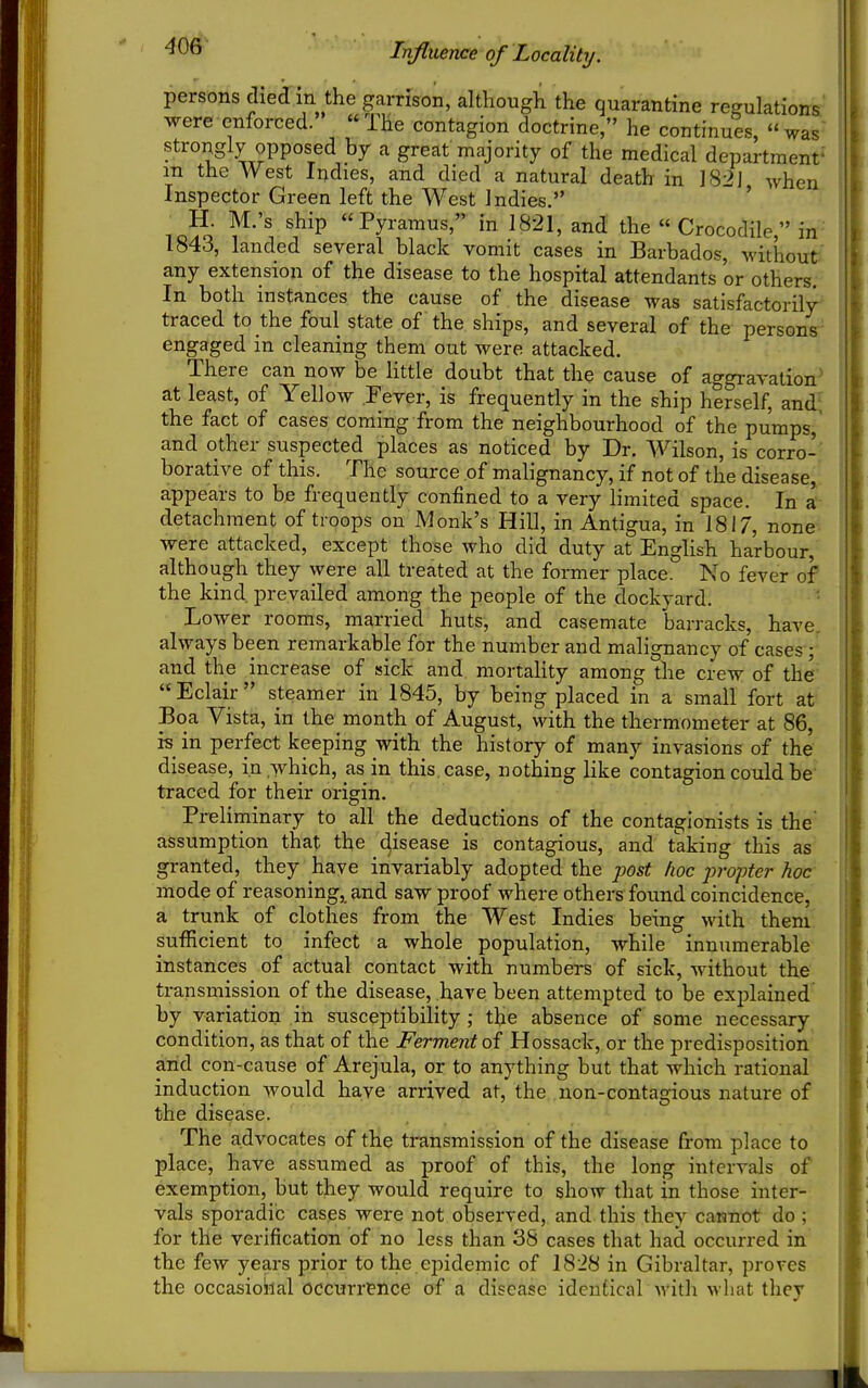 '^^^ Influence of Locality. persons died in the garrison, although the quarantine regulations, were enforced. The contagion doctrine, he continues, was strongly opposed by a great majority of the medical department' m the West Indies, and died a natural death in 182J when Inspector Green left the West Indies. ' io?o ^^'P Pyramus, in I82I, and the « Crocodile, in 1843, landed several black vomit cases in Barbados, without any extension of the disease to the hospital attendants or others. In both instances the cause of the disease was satisfactorily- traced to the foul state of the ships, and several of the persons engaged in cleaning them out were attacked. There can now be httle doubt that the cause of aggravation at least, of Yellow Jever, is frequently in the ship herself, and; the fact of cases coming from the neighbourhood of the pumps, and other suspected places as noticed by Dr. Wilson, is corro- borative of this. The source of malignancy, if not of the disease, appears to be frequently confined to a very limited space. In a detachment of troops on Monk's Hill, in Antigua, in 1817, none were attacked, except those who did duty at English harbour, although they were all treated at the former place. No fever of the kind, prevailed among the people of the dockyard. Lower rooms, married huts, and casemate barracks, have, always been remarkable for the number and malignancy of cases; and the increase of sick and mortahty among the crew of the Eclair steamer in 1845, by being placed in a small fort at Boa Vista, in the month of August, with the thermometer at 86, is_ in perfect keeping with the history of many invasions of the disease, in which, as in this, case, nothing like contagion could be traced for their origin. Preliminary to all the deductions of the contagionists is the assumption that the disease is contagious, and taking this as granted, they have invariably adopted the ■post lioc propter hoc- mode of reasoning, and saw proof where others found coincidence, a trunk of clothes from the West Indies being with them ^ulEcient to infect a whole population, while innumerable instances of actual contact with numbers of sick, without the transmission of the disease, have been attempted to be explained by variation in susceptibility ; the absence of some necessary condition, as that of the Ferment of Hossack, or the predisposition arid con-cause of Arejula, or to anything but that which rational induction would have arrived at, the non-contagious nature of the disease. The advocates of the transmission of the disease from place to place, have assumed as proof of this, the long intervals of exemption, but they would require to show that in those inter- vals sporadic cases were not observed, and this they cannot do ; for the verification of no less than 38 cases that had occurred in the few years prior to the epidemic of 1828 in Gibraltar, proves the occasiokal occurrence of a disease identical with what they