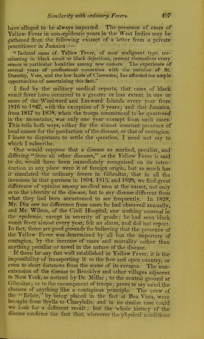 Similarity with ordinary Fevers. 467^ have alleged to be always imported. The presence of cases oF Yellow Fever in non-epidemic years in the West Indies may ber gathered from the following extract of a letter from a private-' practitioner in Jamaica :— Isolated cases of Yellow Fever, of most malignant type, ter- minating in black vomit or black dejections, present themselves every season in particular localities among new comers. The experience of several years of professional connexion with the parishes of St. Dorothy, Vere, and the low lands of Clarendon, has afforded me ample; opportunities of ascertaining this feet. I find by the military medical reports, that cases of blacl^' vomit fever have occurred to a greater or less extent in one or* more of the Windward and Leeward Islands every year from) 1816 to 1847, with the exception of 5 years; and that Jamaica, from 1817 to 1838, when the troops commenced to be quartered' in the mountains, was only one year exempt from such cases;' This tells both ways, either for the almost constant presence of local causes for the production of the disease, or that of contagion. I leave to disputants to settle the question, I need not say to which I subscribe. One would suppose that a disease so marked, peculiar,) and^ differing  from all other diseases, as the Yellow Fever is said' to do, would have been immediately recognised on its intro- duction in any place were it of foreign origin, but so much has it simulated the ordinary fevers in Gibraltar, that in all the invasions in that garrison in 1804, 1813, and 1828^ we find great difierence of opinion among medical men at the outset, not only as to the identity of the disease, but to any disease different from what they had been accustomed to see frequently. In 1828, Mr. Dix saw no difference from cases he had observed annually, and Mr. Wilson, of the Civil Hospital, saw nothing unusual in the epidemic, except in severity of grade; he had seen black vomit fever almost every year, felt no alarm, and did not report. In fact, there are good grounds for believing that the presence of the Yellow Fever was determined by all but the importers of contagion, by the increase of cases and mortality rather' than anything peculiar or novel in the nature of the disease. If there be any fact well established in Yellow Fever, it is the impossibility of transporting it to the free and open country, or even to short distances from the scene of its ravages. The non- extension of the disease to Brooklyn and other villages adjacent to New York, as noticed by Dr. Millar ; to the neutral ground at Gibraltar; or to the encampment of ti'oops ; prove to my mind the absence of anything like a contagious principle. The crew of the  Eclair, by being placed in the fort at Boa Vista, were brought from Scylk to Charybdis, and in no similar case could' we look for a different result; but the whole history of the disease confirms the fact that, wherever the physical conditions