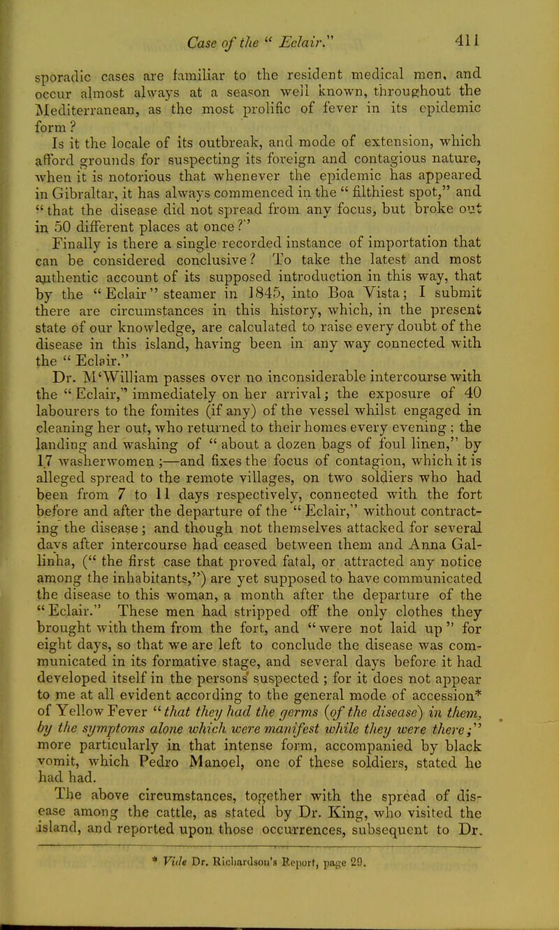 Case of the  Eclair.'' sporadic cases are familiar to the resident medical men, and occur almost always at a season weii known, throughout the Mediterranean, as the most prolific of fever in its epidemic form ? Is it the locale of its outbreak, and mode of extension, which afford grounds for suspecting its foreign and contagious nature, when it is notorious that whenever the epidemic has appeared in Gibraltar, it has always commenced in the  filthiest spot, and  that the disease did not spread from any focus, but broke out in 50 different places at once ?' Finally is there a single recorded instance of importation that can be considered conclusive ? To take the latest and most ajithentic account of its supposed introduction in this way, that by the  Eclair steamer in 1845, into Boa Vista; I submit there are circumstances in this history, which, in the present state of our knowledge, are calculated to raise every doubt of the disease in this island, having been in any way connected with the  Eclair. Dr. M'William passes over no inconsiderable intercourse with the  Eclair, immediately on her arrival; the exposure of 40 labourers to the fomites (if any) of the vessel whilst engaged in cleaning her out, who returned to their homes every evening ; the landing and washing of  about a dozen bags of foul linen, by 17 washerwomen ;—and fixes the focus of contagion, which it is alleged spread to the remote villages, on two soldiers who had been from 7 to 11 days respectively, connected with the fort before and after the departure of the  Eclair, without contract- ing the disease; and though not themselves attacked for several days after intercourse had ceased between them and Anna Gal- linha, ( the first case that proved fatal, or attracted any notice among the inhabitants,) are yet supposed to have communicated the disease to this woman, a month after the departure of the  Eclair. These men had stripped off the only clothes they brought with them from the fort, and  were not laid up  for eight days, so that we are left to conclude the disease was com- municated in its formative stage, and several days before it had developed itself in the persons' suspected ; for it does not appear to me at all evident according to the general mode of accession* of Yellow Eever  that they had the germs {of the disease) in them, by the symptoms alone which were manifest while they were there more particularly in that intense form, accompanied by black vomit, which Pedro Manoel, one of these soldiers, stated he had had. The above circumstances, together with the spread of dis- ease among the cattle, as stated by Dr. King, who visited the island, and reported upon those occurrences, subsequent to Dr. Viile Dr. Rlcliardsou's Report, page 29.