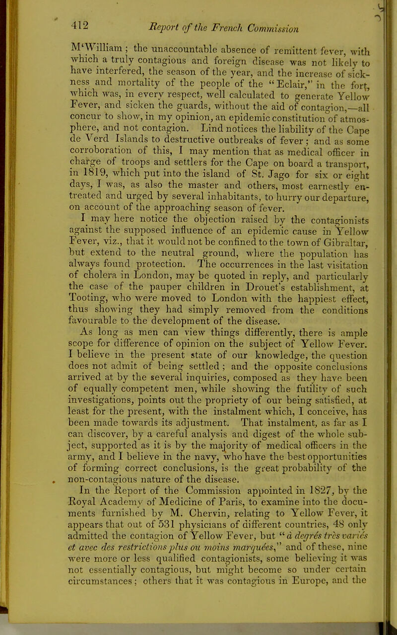 Report of the French Commission M'William ; the unaccountable absence of remittent fever, with which a truly contagious and foreign disease was not likely to have interfered, the season of the year, and the increase of sick- ness and mortality of the people of the  Eclair, in the forf, which was, in every respect, well calculated to generate Yellow Fever, and sicken the guards, without the aid of contagion,—all concur to show, in my opinion, an epidemic constitution of atmos- phere, and not contagion. Lind notices the liability of the Cape de Verd Islands to destructive outbreaks of fever; and as some corroboration of this, I may mention that as medical officer iu charge of troops and settlers for the Cape on board a transport, in 1819, which put into the island of St. Jago for six or eight days, I was, as also the master and others, most earnestly en- treated and urged by several inhabitants, to hurry our departure, on account of the approaching season of fever. may here notice the objection raised by the contagionists against the supposed influence of an epidemic cause in Yellow Fever, viz., that it would not be confined to the town of Gibraltar, but extend to the neutral ground, where the population has always found protection. The occurrences in the last visitation of cholera in London, may be quoted in reply, and particularly the case of the pauper children in Drouet's establishment, at Tooting, who were moved to London with the happiest effect, thus showing they had simply removed from the conditions favourable to the development of the disease. As long as men can view things differently, there is ample scope for difference of opinion on the subject of Yellow Fever. I believe in the present state of our knowledge, the question does not admit of being settled ; and the opposite conclusions arrived at by the several inquiries, composed as they have been of equally competent men, Avhile showing the futility of such investigations, points out the propriety of our being satisfied, at least for the present, with the instalment which, I conceive, has been made towards its adjustment. That instalment, as far as I can discover, by a careful analysis and digest of the whole sub- ject, supported as it is by the majority of medical officers in the army, and I believe in the navy, who have the best opportunities of forming coi-rect conclusions, is the great probability of the , non-contagious nature of the disease. In the Report of the Commission appointed in 1827, by the Royal Academy of Medicine of Paris, to examine into the docu- ments furnished by M. Chervin, relating to Yellow Fever, it appears that out of 531 physicians of different countries, 48 only admitted the contagion of Yellow Fever, but d degres trcs varies et avec des restrictions plus ou moins marqudes^ and of these, nine were more or less qualified contagionists, some believing it was not essentially contagious, but might become so imder certain cii'cumstances; others that it was contagious in Europe, and the