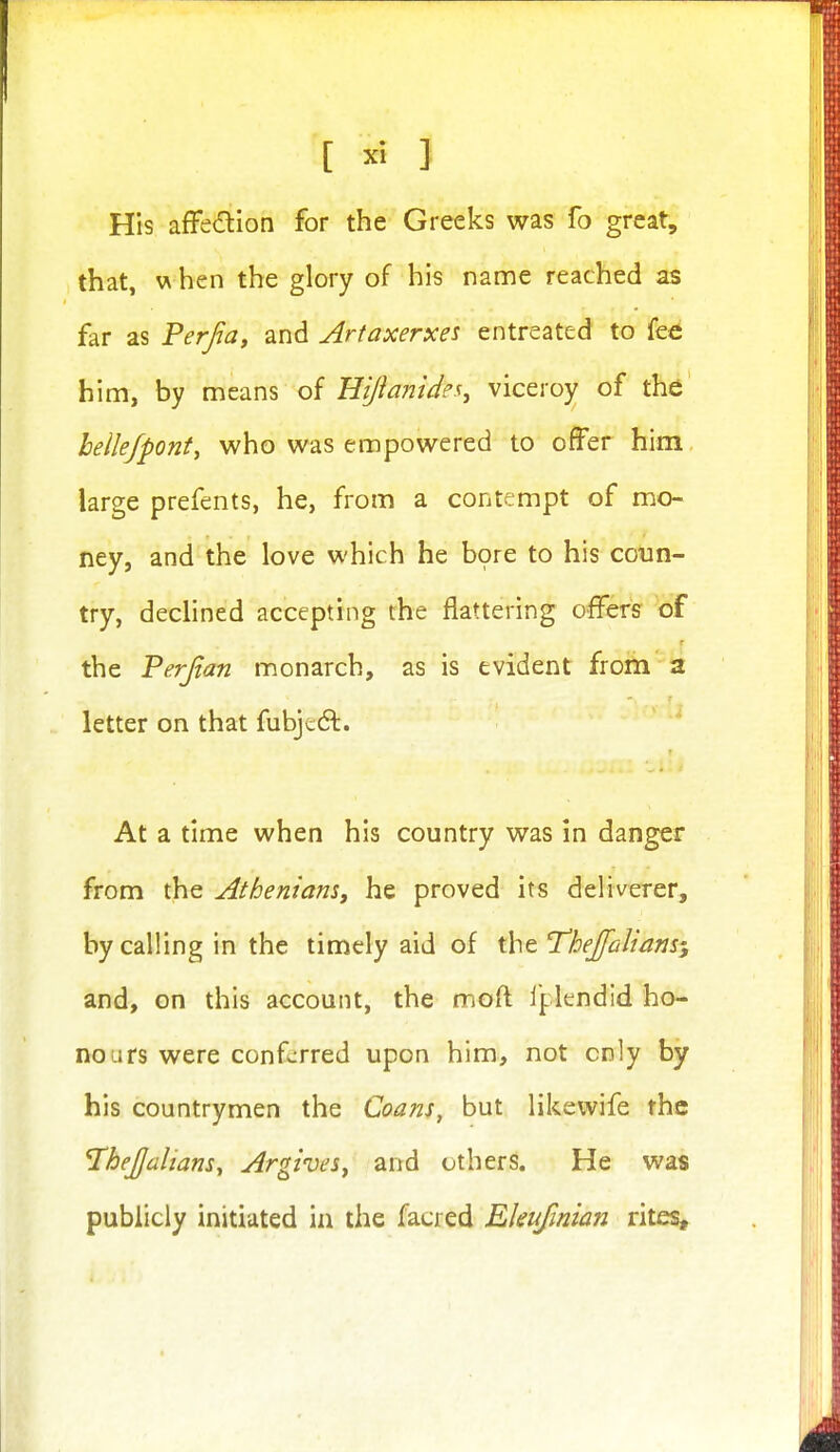 His affedtion for the Greeks was fo great, that, \A hen the glory of his name reached as far as Perfa, and Artaxerxes entreated to fee him, by means of Hijianide^, viceroy of the hellejpont^ who was empowered to offer him large prefents, he, from a contempt of mo- ney, and the love which he b9re to his coun- try, declined accepting the flattering offers of the Perjtan monarch, as is evident froiti a letter on that fubjeifl. ' At a time when his country was in danger from the Atheniam, he proved its deliverer, by calling in the timely aid of the Thefaliam-y and, on this account, the moft I'plendid ho- nours were conferred upon him, not cnly by his countrymen the Coans, but likewife the TheJJalmns, ArgiveSy and others. He was publicly initiated in the facred Ekufmian rites.