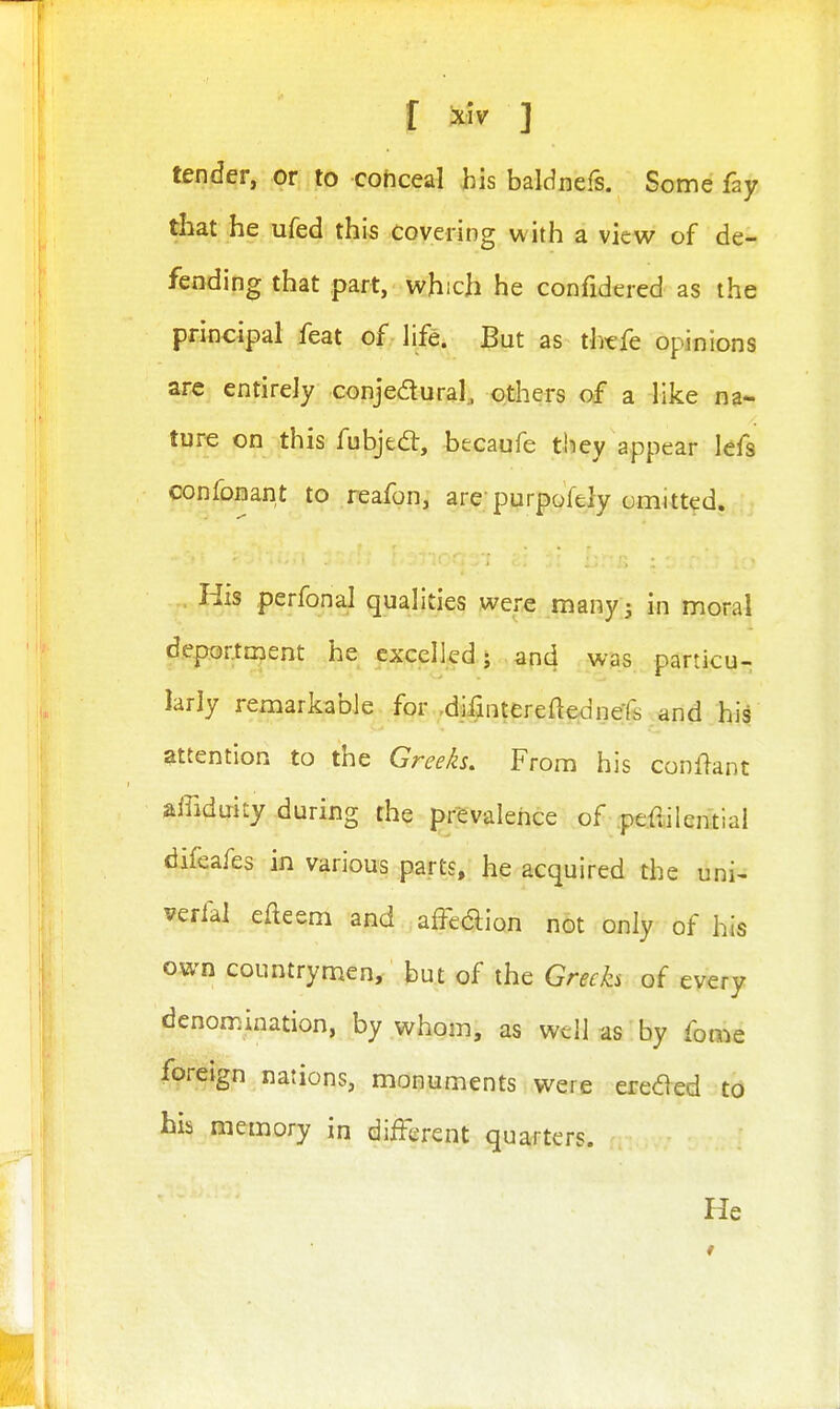 r ^iv ] tender, or to cohceal his baldnefs. Some fay that he ufed this covering with a view of de- fending that part, which he confidered as the principal feat of life. But as thefe opinions ar« entirely conjedural, others of a like na- ture on this fubjed:, hecaufe they appear lefs confonant to reafon, are-purpofely omitted. His perfonal qualities were manyj in moral deportn^ent he excelled; and was particu- larly remarkable for -difintereaednefs and his attention to the Greeh, From his conf^ant affiduity during the prevalence of pedilential difeafes in various parts, he acquired the uni^ verial efleem and affedion not only of his own countrymen, but of the Grech of every denomination, by whom, as well as by fome fpreign nations, monuments were ereded to his memory in different quarters. He