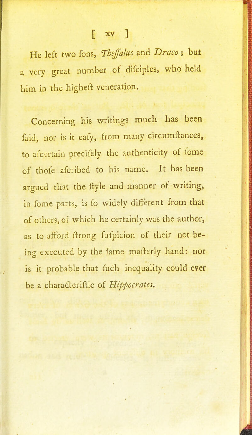 He left two fons, Ihejalus and Braco; but a very great number of difciples, who held him in the higheft veneration. Concerning his writings much has been faid, nor is it eafy, from many circumftances, to afcertain precifely the authenticity of fome of thofe afcribed to his name. It has been argued that the ftyle and manner of writing, in fome parts, is fo widely different from that of others, of which he certainly was the author, as to afford ftrong fufpicion of their not be- ing executed by the fame mafterly hand: nor is it probable that fuch inequality could ever be a charaderiftic of Hippocrates,