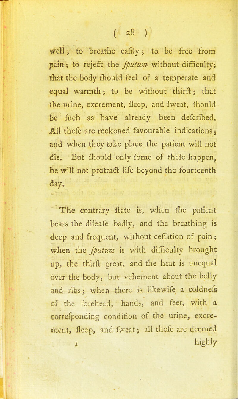 well; to breathe eafily j to be free from pain J to rejedl the jputum without difficulty; that the body fhould feel of a temperate and equal warmth to be without thirft; that the urine, excrement, fleep, and fweat, fhould be fuch as have already been defcribed. All thefe are reckoned favourable indications; and when they take place the patient will not die. But fhould only fome of thefe happen, he will not protrad life beyond the fourteenth day. The contrary flate is, when the patient bears the difeafe badly, and the breathing is deep and frequent, without celTation of pain; when the fputum is with difficulty brought up, the thirft great, and the heat is unequal over the body, but vehement about the belly and ribs; when there is likewife a coldnefs of the forehead, hands, and feet, with a correfponding condition of the urine, excre- ment, fleep, and fweat; all thefe are deemed J highly